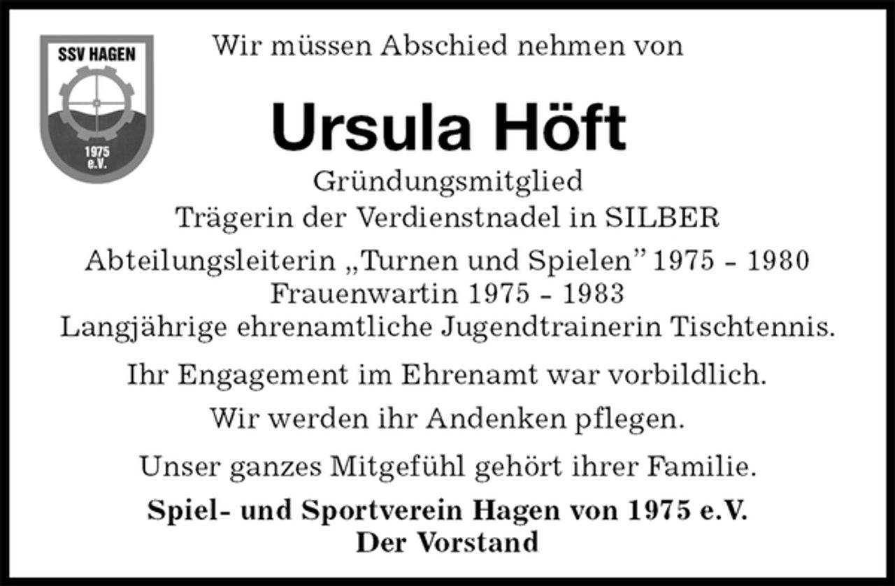 <p>Wir müssen Abschied nehmen von<br />Abteilungsleiterin „Turnen und Spielen” 1975 - 1980<br />Frauenwartin 1975 - 1983<br />Langjährige ehrenamtliche Jugendtrainerin Tischtennis.<br />Ihr Engagement im Ehrenamt war vorbildlich.<br />Wir werden ihr Andenken pflegen.<br />Unser ganzes Mitgefühl gehört ihrer Familie.<br />Spiel- und Sportverein Hagen von 1975 e.V.<br />Der Vorstand<br />Ursula Höft<br />Gründungsmitglied<br />Trägerin der Verdienstnadel in SILBER</p>