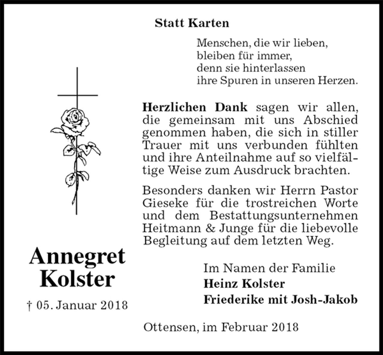 <p>Menschen, die wir lieben,<br />bleiben für immer,<br />denn sie hinterlassen<br />ihre Spuren in unseren Herzen.<br />Herzlichen Dank sagen wir allen, die gemeinsam mit uns Abschied<br />genommen haben, die sich in stiller Trauer mit uns verbunden fühlten und ihre Anteilnahme auf so vielfältige Weise zum Ausdruck brachten.<br />Besonders danken wir Herrn Pastor Gieseke für die trostreichen Worte und dem Bestattungsunternehmen Heitmann &amp; Junge für die liebevolle Begleitung auf dem letzten Weg.<br />Im Namen der Familie<br />Heinz Kolster<br />Friederike mit Josh-Jakob<br />Ottensen, im Februar 2018<br />Annegret Kolster<br />† 05. Januar 2018<br />Statt Karten</p>