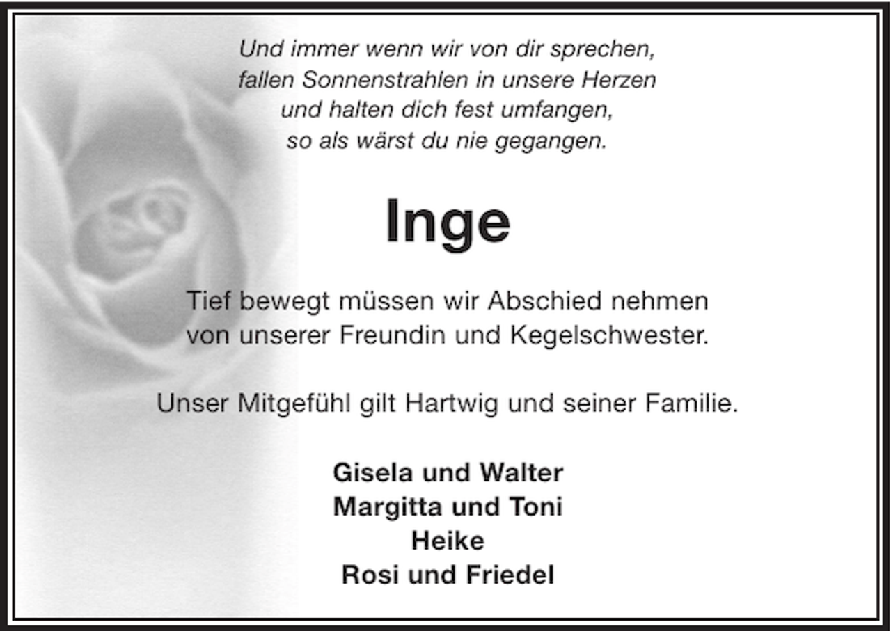 <p>Und immer wenn wir von dir sprechen,<br />fallen Sonnenstrahlen in unsere Herzen<br />und halten dich fest umfangen,<br />so als wärst du nie gegangen.</p><p>Inge<br />Tief bewegt müssen wir Abschied nehmen<br />von unserer Freundin und Kegelschwester.<br />Unser Mitgefühl gilt Hartwig und seiner Familie.<br />Gisela und Walter<br />Margitta und Toni<br />Heike<br />Rosi und Friedel</p>