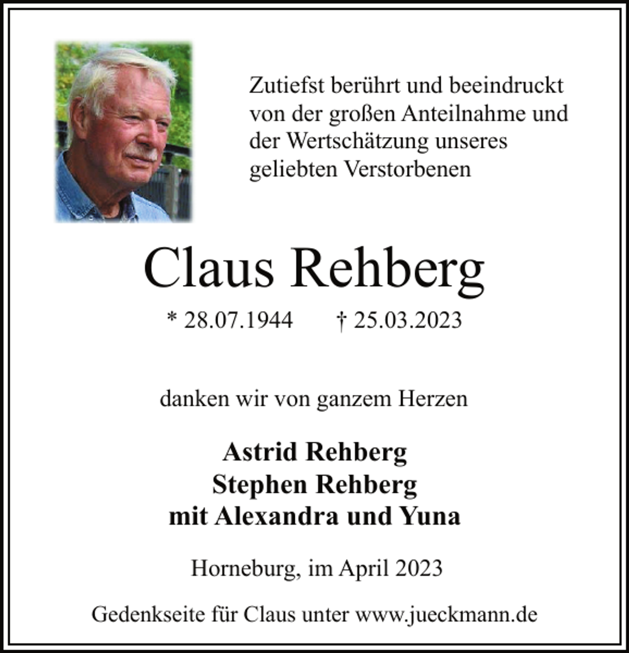 <p>Zutiefst berührt und beeindruckt<br />von der großen Anteilnahme und<br />der Wertschätzung unseres<br />geliebten Verstorbenen<br />Claus Rehberg<br />* 28.07.1944 † 25.03.2023<br />danken wir von ganzem Herzen<br />Astrid Rehberg<br />Stephen Rehberg<br />mit Alexandra und Yuna<br />Horneburg, im April 2023<br />Gedenkseite für Claus unter www.jueckmann.de</p>