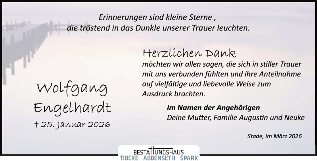 <p>Erinnerungen sind kleine Sterne ,<br />die tröstend in das Dunkle unserer Trauer leuchten.</p><p>möchten wir allen sagen, die sich in s ller Trauer<br />mit uns verbunden fühlten und ihre Anteilnahme<br />auf vielfäl ge und liebevolle Weise zum<br />Ausdruck brachten.<br />Im Namen der Angehörigen<br />Deine Mu�er, Familie Augus n und Neuke<br />Stade, im März 2026</p>