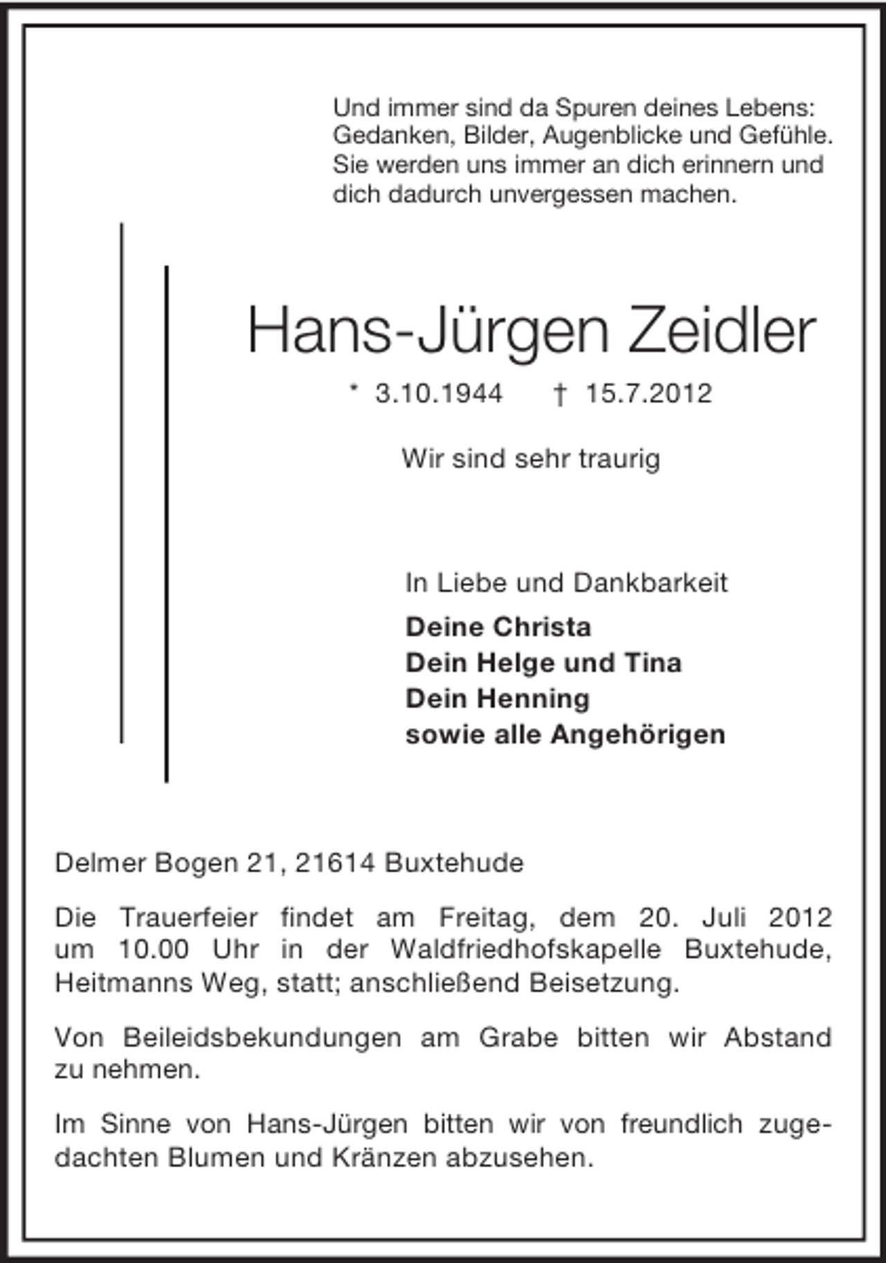 <p>Und immer sind da Spuren deines Lebens:<br />Gedanken, Bilder, Augenblicke und Gefühle.<br />Sie werden uns immer an dich erinnern und<br />dich dadurch unvergessen machen.<br />Hans-Jürgen Zeidler<br />* 3.10.1944 † 15.7.2012<br />Wir sind sehr traurig<br />In Liebe und Dankbarkeit<br />Deine Christa<br />Dein Helge und Tina<br />Dein Henning<br />sowie alle Angehörigen<br />Delmer Bogen 21, 21614 Buxtehude<br />Die Trauerfeier findet am Freitag, dem 20. Juli 2012<br />um 10.00 Uhr in der Waldfriedhofskapelle Buxtehude,<br />Heitmanns Weg, statt; anschließend Beisetzung.<br />Von Beileidsbekundungen am Grabe bitten wir Abstand<br />zu nehmen.<br />Im Sinne von Hans-Jürgen bitten wir von freundlich zugedachten Blumen und Kränzen abzusehen.</p>