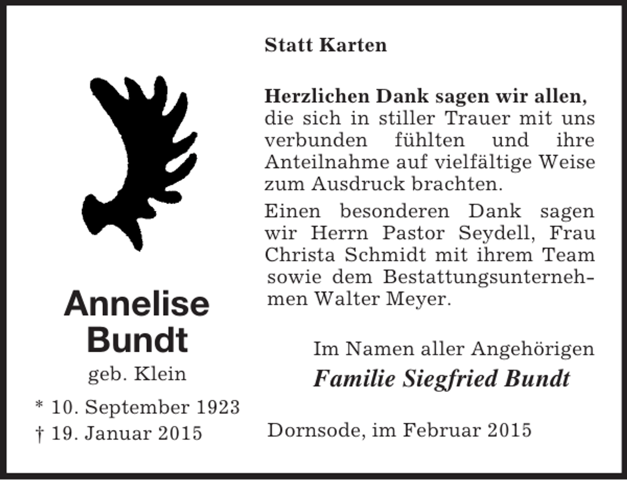 <p>Annelise<br />Bundt<br />geb. Klein<br />* 10. September 1923<br />† 19. Januar 2015<br />Statt Karten<br />Herzlichen Dank sagen wir allen,<br />die sich in stiller Trauer mit uns verbunden fühlten und ihre<br />Anteilnahme auf vielfältige Weise zum Ausdruck brachten.<br />Einen besonderen Dank sagen wir Herrn Pastor Seydell, Frau Christa Schmidt mit ihrem Team sowie dem Bestattungsunternehmen Walter Meyer.<br />Im Namen aller Angehörigen<br />Familie Siegfried Bundt<br />Dornsode, im Februar 2015</p>
