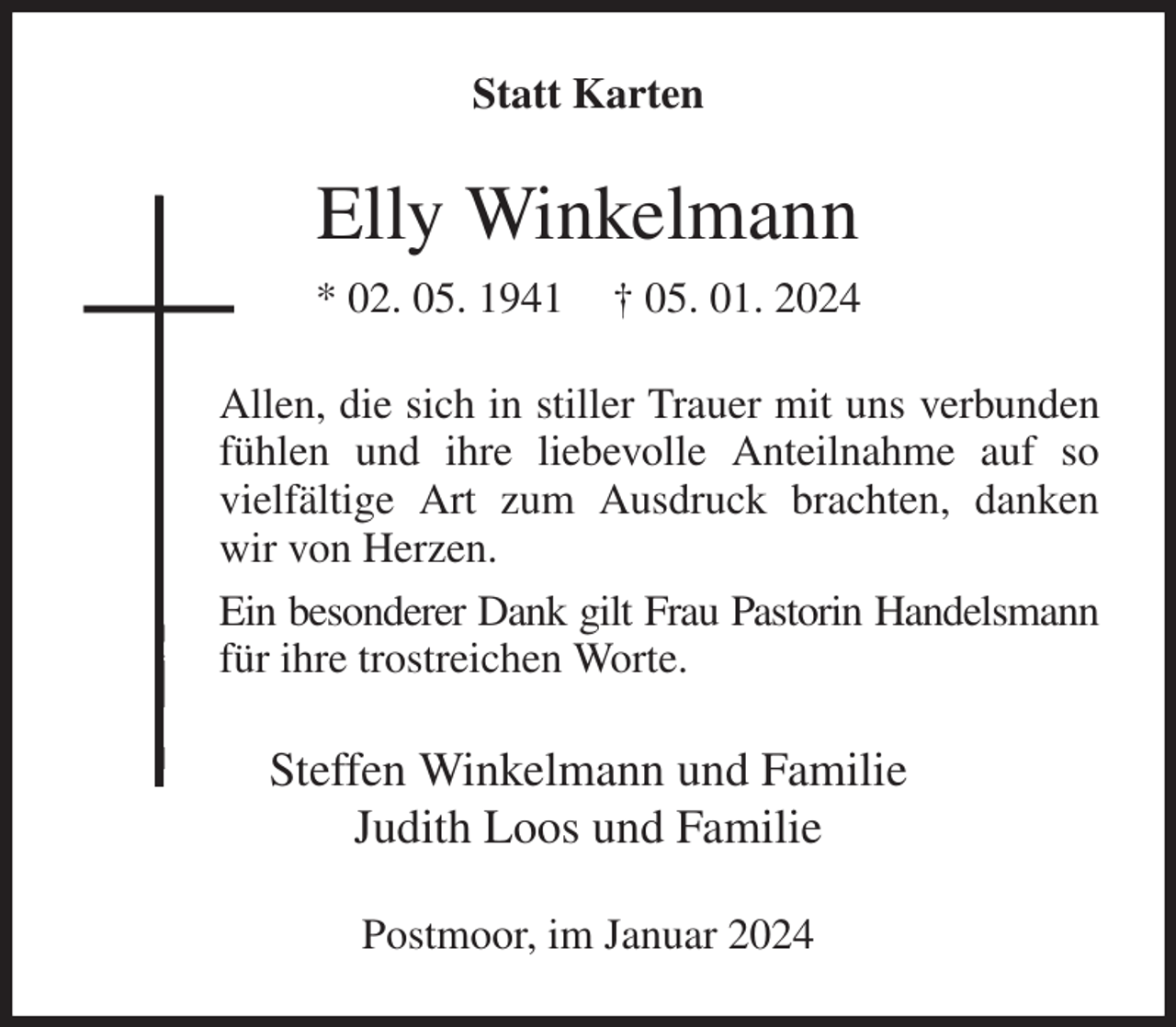 <p>Statt Karten<br />Elly Winkelmann<br />* 02. 05. 1941 † 05. 01. 2024<br />Allen, die sich in stiller Trauer mit uns verbunden<br />fühlen und ihre liebevolle Anteilnahme auf so<br />vielfältige Art zum Ausdruck brachten, danken<br />wir von Herzen.<br />Ein besonderer Dank gilt Frau Pastorin Handelsmann<br />für ihre trostreichen Worte.<br />Steffen Winkelmann und Familie<br />Judith Loos und Familie<br />Postmoor, im Januar 2024</p>