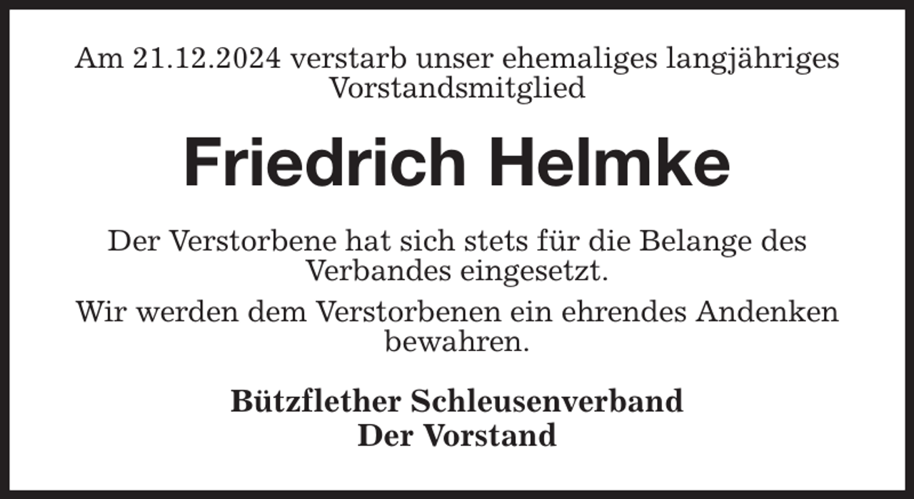 <p>Am 21.12.2024 verstarb unser ehemaliges langjähriges Vorstandsmitglied<br />Friedrich Helmke<br />Der Verstorbene hat sich stets für die Belange des<br />Verbandes eingesetzt.<br />Wir werden dem Verstorbenen ein ehrendes Andenken bewahren.<br />Bützflether Schleusenverband<br />Der Vorstand</p>