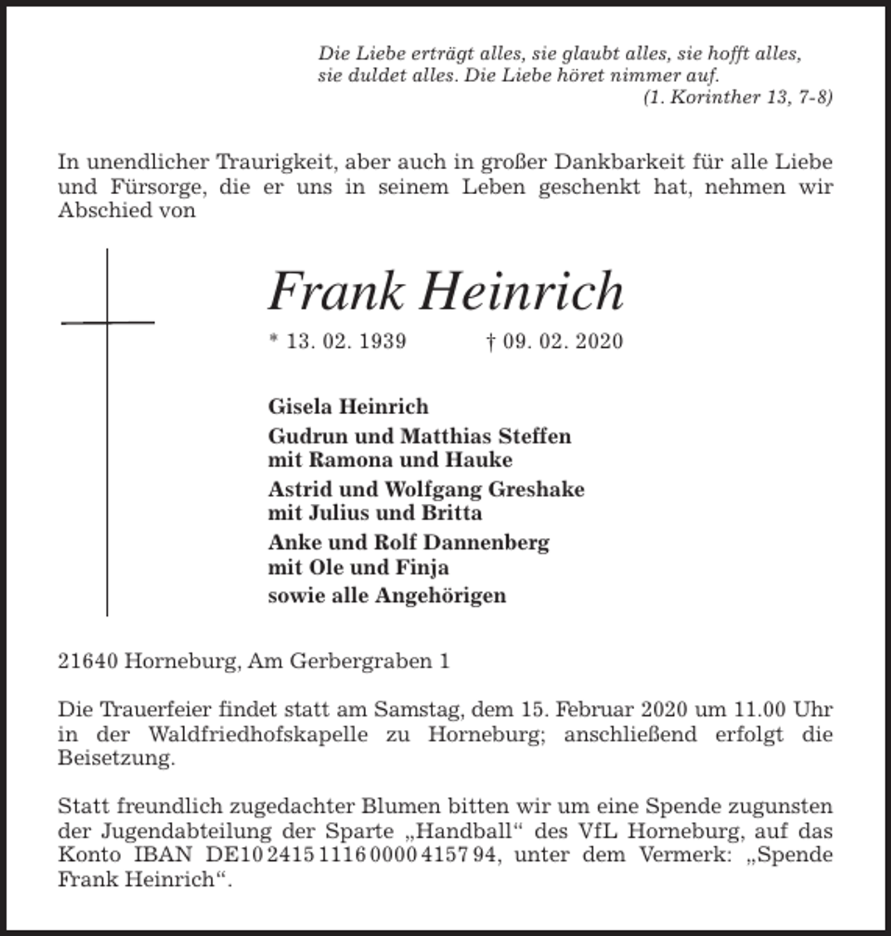 <p>Die Liebe erträgt alles, sie glaubt alles, sie hofft alles,<br />sie duldet alles. Die Liebe höret nimmer auf.<br />(1. Korinther 13, 7-8)<br />In unendlicher Traurigkeit, aber auch in großer Dankbarkeit für alle Liebe<br />und Fürsorge, die er uns in seinem Leben geschenkt hat, nehmen wir<br />Abschied von<br />Frank Heinrich<br />* 13. 02. 1939 † 09. 02. 2020<br />Gisela Heinrich<br />Gudrun und Matthias Steffen<br />mit Ramona und Hauke<br />Astrid und Wolfgang Greshake<br />mit Julius und Britta<br />Anke und Rolf Dannenberg<br />mit Ole und Finja<br />sowie alle Angehörigen<br />21640 Horneburg, Am Gerbergraben 1</p>
<p>Die Trauerfeier findet statt am Samstag, dem 15. Februar 2020 um 11.00 Uhr<br />in der Waldfriedhofskapelle zu Horneburg; anschließend erfolgt die<br />Beisetzung.</p>
<p>Statt freundlich zugedachter Blumen bitten wir um eine Spende zugunsten<br />der Jugendabteilung der Sparte „Handball“ des VfL Horneburg, auf das<br />Konto IBAN DE10 2415 1116 0000 4157 94, unter dem Vermerk: „Spende<br />Frank Heinrich“.</p>