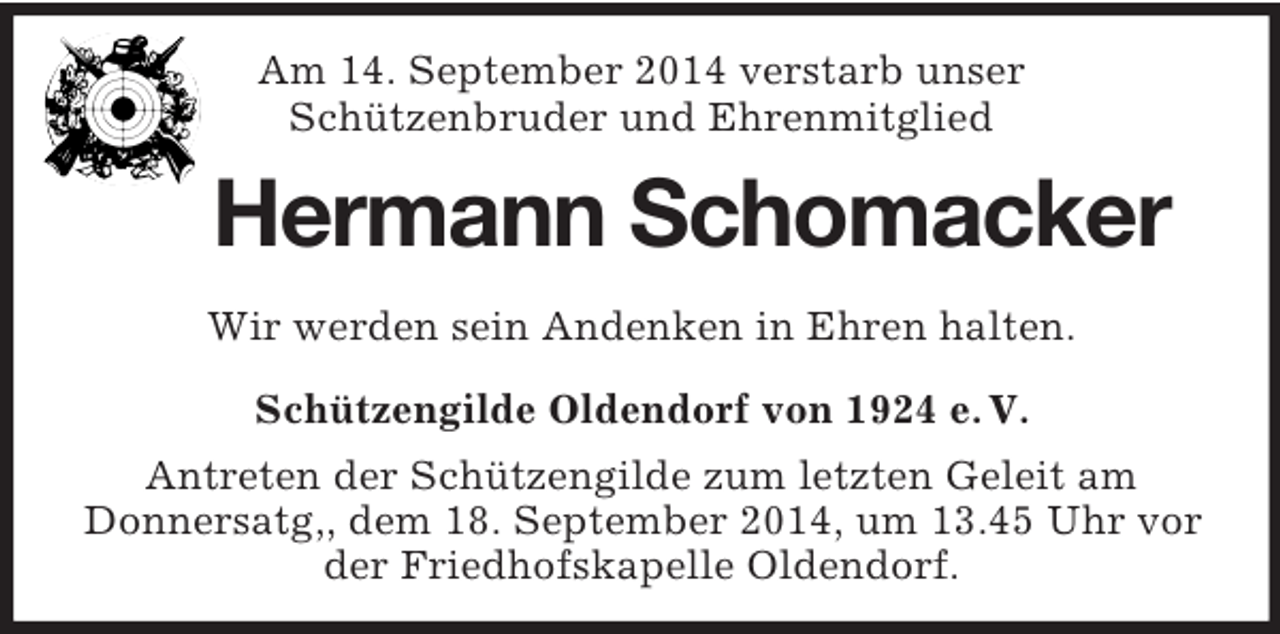 <p>Am 14. September 2014 verstarb unser<br />Schützenbruder und Ehrenmitglied<br />Hermann Schomacker<br />Wir werden sein Andenken in Ehren halten.<br />Schützengilde Oldendorf von 1924 e. V.<br />Antreten der Schützengilde zum letzten Geleit am<br />Donnersatg,, dem 18. September 2014, um 13.45 Uhr vor der Friedhofskapelle Oldendorf.</p>