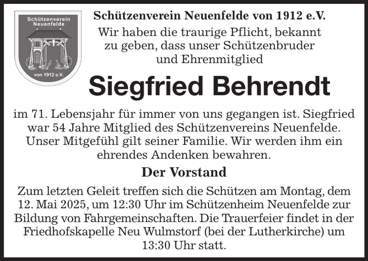 <p>Schützenverein Neuenfelde von 1912 e.V.<br />Wir haben die traurige Pflicht, bekannt<br />zu geben, dass unser Schützenbruder<br />und Ehrenmitglied<br />Siegfried Behrendt</p><p>im 71. Lebensjahr für immer von uns gegangen ist. Siegfried war 54 Jahre Mitglied des Schützenvereins Neuenfelde.<br />Unser Mitgefühl gilt seiner Familie. Wir werden ihm ein<br />ehrendes Andenken bewahren.<br />Der Vorstand<br />Zum letzten Geleit treffen sich die Schützen am Montag, dem 12. Mai 2025, um 12:30 Uhr im Schützenheim Neuenfelde zur Bildung von Fahrgemeinschaften. Die Trauerfeier findet in der Friedhofskapelle Neu Wulmstorf (bei der Lutherkirche) um 13:30 Uhr statt.</p>