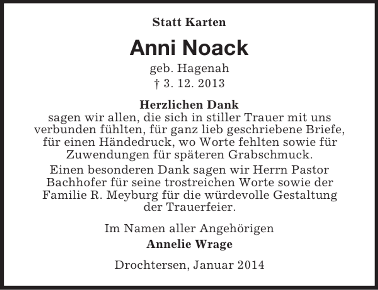 <p>Statt Karten<br />Anni Noack<br />geb. Hagenah<br />† 3. 12. 2013<br />Herzlichen Dank<br />sagen wir allen, die sich in stiller Trauer mit uns<br />verbunden fühlten, für ganz lieb geschriebene Briefe,<br />für einen Händedruck, wo Worte fehlten sowie für<br />Zuwendungen für späteren Grabschmuck.<br />Einen besonderen Dank sagen wir Herrn Pastor<br />Bachhofer für seine trostreichen Worte sowie der<br />Familie R. Meyburg für die würdevolle Gestaltung<br />der Trauerfeier.<br />Im Namen aller Angehörigen<br />Annelie Wrage<br />Drochtersen, Januar 2014</p>