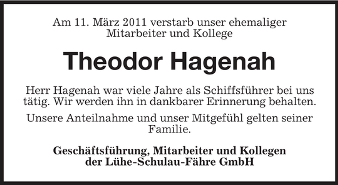 <p>Am 11. März 2011 verstarb unser ehemaliger Mitarbeiter und Kollege</p>
<p>Theodor HagenahHerr Hagenah war viele Jahre als Schiffsführer bei uns tätig. Wir werden ihn in dankbarer Erinnerung behalten. Unsere Anteilnahme und unser Mitgefühl gelten seiner Familie. Geschäftsführung, Mitarbeiter und Kollegen der Lühe-Schulau-Fähre GmbH</p>