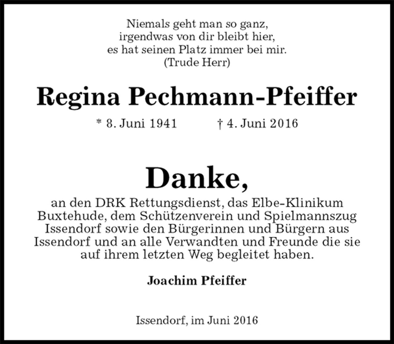 <p>Niemals geht man so ganz,<br />irgendwas von dir bleibt hier,<br />es hat seinen Platz immer bei mir.<br />(Trude Herr)<br />Regina Pechmann-Pfeiffer<br />* 8. Juni 1941 † 4. Juni 2016</p>
<p>Danke,<br />an den DRK Rettungsdienst, das Elbe-Klinikum<br />Buxtehude, dem Schützenverein und Spielmannszug<br />Issendorf sowie den Bürgerinnen und Bürgern aus<br />Issendorf und an alle Verwandten und Freunde die sie<br />auf ihrem letzten Weg begleitet haben.<br />Joachim Pfeiffer</p>
<p>Issendorf, im Juni 2016</p>