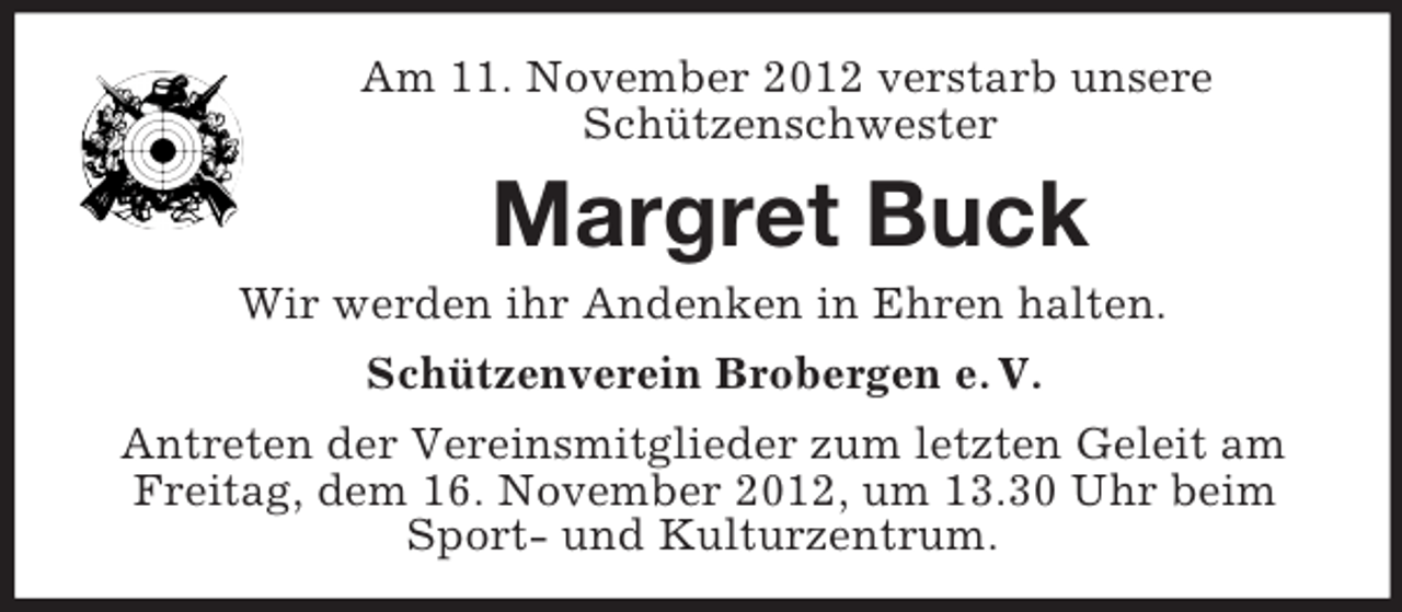 <p>Am 11. November 2012 verstarb unsere<br />Schützenschwester</p><p>Margret Buck<br />Wir werden ihr Andenken in Ehren halten.<br />Schützenverein Brobergen e. V.<br />Antreten der Vereinsmitglieder zum letzten Geleit am<br />Freitag, dem 16. November 2012, um 13.30 Uhr beim<br />Sport- und Kulturzentrum.</p>