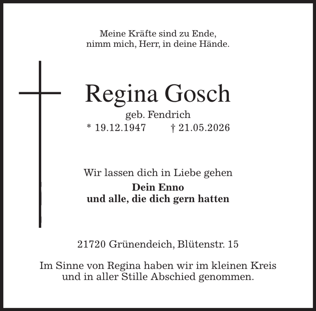 <p>Meine Kräfte sind zu Ende,<br />nimm mich, Herr, in deine Hände.<br />Regina Gosch<br />geb. Fendrich<br />* 19.12.1947 † 21.05.2026<br />Wir lassen dich in Liebe gehen<br />Dein Enno<br />und alle, die dich gern hatten<br />21720 Grünendeich, Blütenstr. 15</p><p>Im Sinne von Regina haben wir im kleinen Kreis<br />und in aller Stille Abschied genommen.</p>