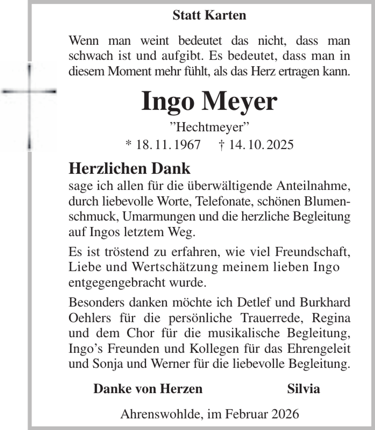 <p>Statt Karten<br />Wenn man weint bedeutet das nicht, dass man schwach ist und aufgibt. Es bedeutet, dass man in diesem Moment mehr fühlt, als das Herz ertragen kann.<br />Ingo Meyer<br />”Hechtmeyer”<br />* 18. 11. 1967 † 14. 10. 2025<br />Herzlichen Dank<br />sage ich allen für die überwältigende Anteilnahme, durch liebevolle Worte, Telefonate, schönen Blumen- schmuck, Umarmungen und die herzliche Begleitung auf Ingos letztem Weg.<br />Es ist tröstend zu erfahren, wie viel Freundschaft, Liebe und Wertschätzung meinem lieben Ingo<br />entgegengebracht wurde.<br />Besonders danken möchte ich Detlef und Burkhard Oehlers für die persönliche Trauerrede, Regina und dem Chor für die musikalische Begleitung,<br />Ingo's Freunden und Kollegen für das Ehrengeleit und Sonja und Werner für die liebevolle Begleitung.<br />Danke von Herzen Silvia<br />Ahrenswohlde, im Februar 2026</p>