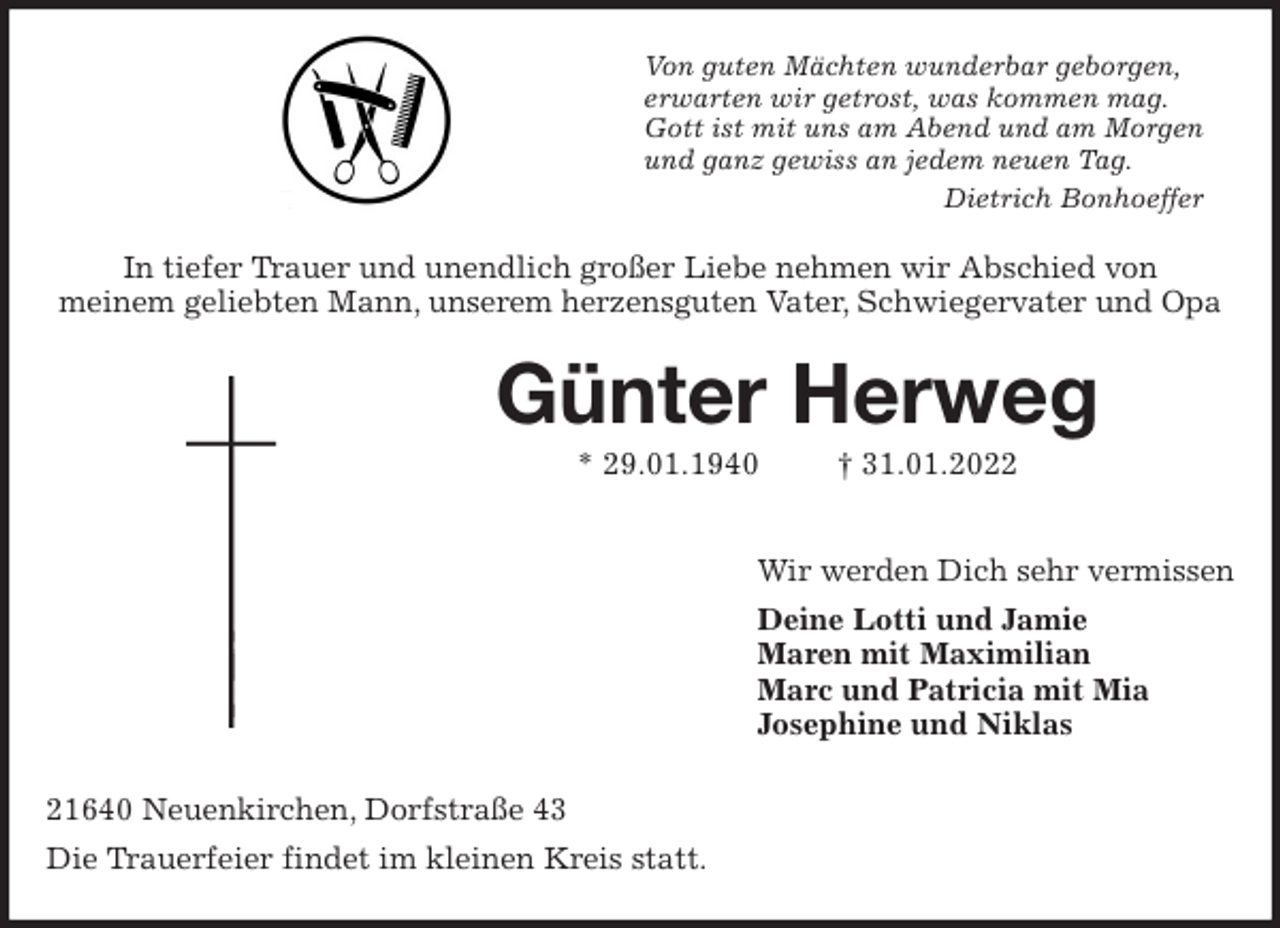 <p>Von guten Mächten wunderbar geborgen,<br />erwarten wir getrost, was kommen mag.<br />Gott ist mit uns am Abend und am Morgen<br />und ganz gewiss an jedem neuen Tag.<br />Dietrich Bonhoeffer<br />In tiefer Trauer und unendlich großer Liebe nehmen wir Abschied von<br />meinem geliebten Mann, unserem herzensguten Vater, Schwiegervater und Opa<br />Günter Herweg<br />* 29.01.1940 † 31.01.2022</p>
<p>Wir werden Dich sehr vermissen<br />Deine Lotti und Jamie<br />Maren mit Maximilian<br />Marc und Patricia mit Mia<br />Josephine und Niklas<br />21640 Neuenkirchen, Dorfstraße 43<br />Die Trauerfeier findet im kleinen Kreis statt.</p>