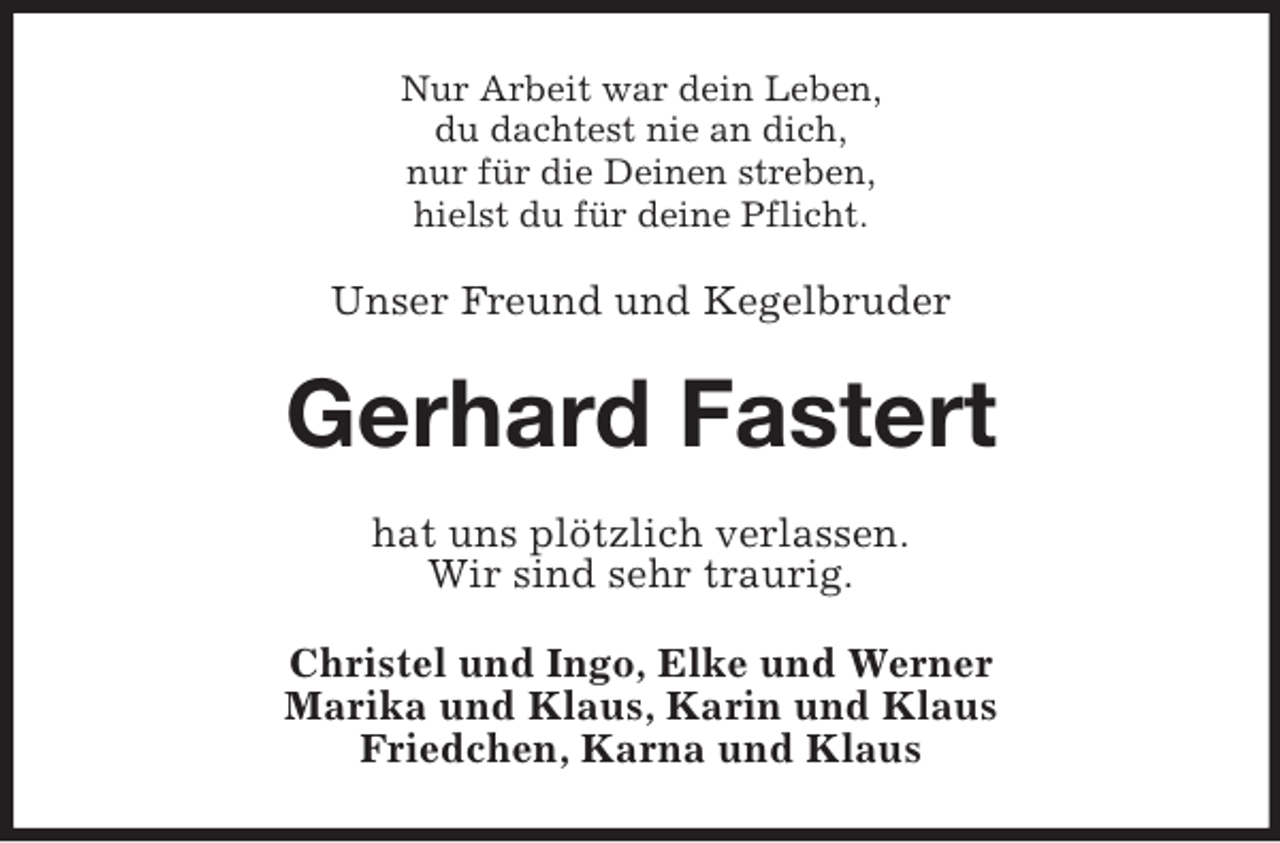 <p>Nur Arbeit war dein Leben,<br />du dachtest nie an dich,<br />nur für die Deinen streben,<br />hielst du für deine Pflicht.</p><p>Unser Freund und Kegelbruder</p><p>Gerhard Fastert<br />hat uns plötzlich verlassen.<br />Wir sind sehr traurig.<br />Christel und Ingo, Elke und Werner<br />Marika und Klaus, Karin und Klaus<br />Friedchen, Karna und Klaus</p>