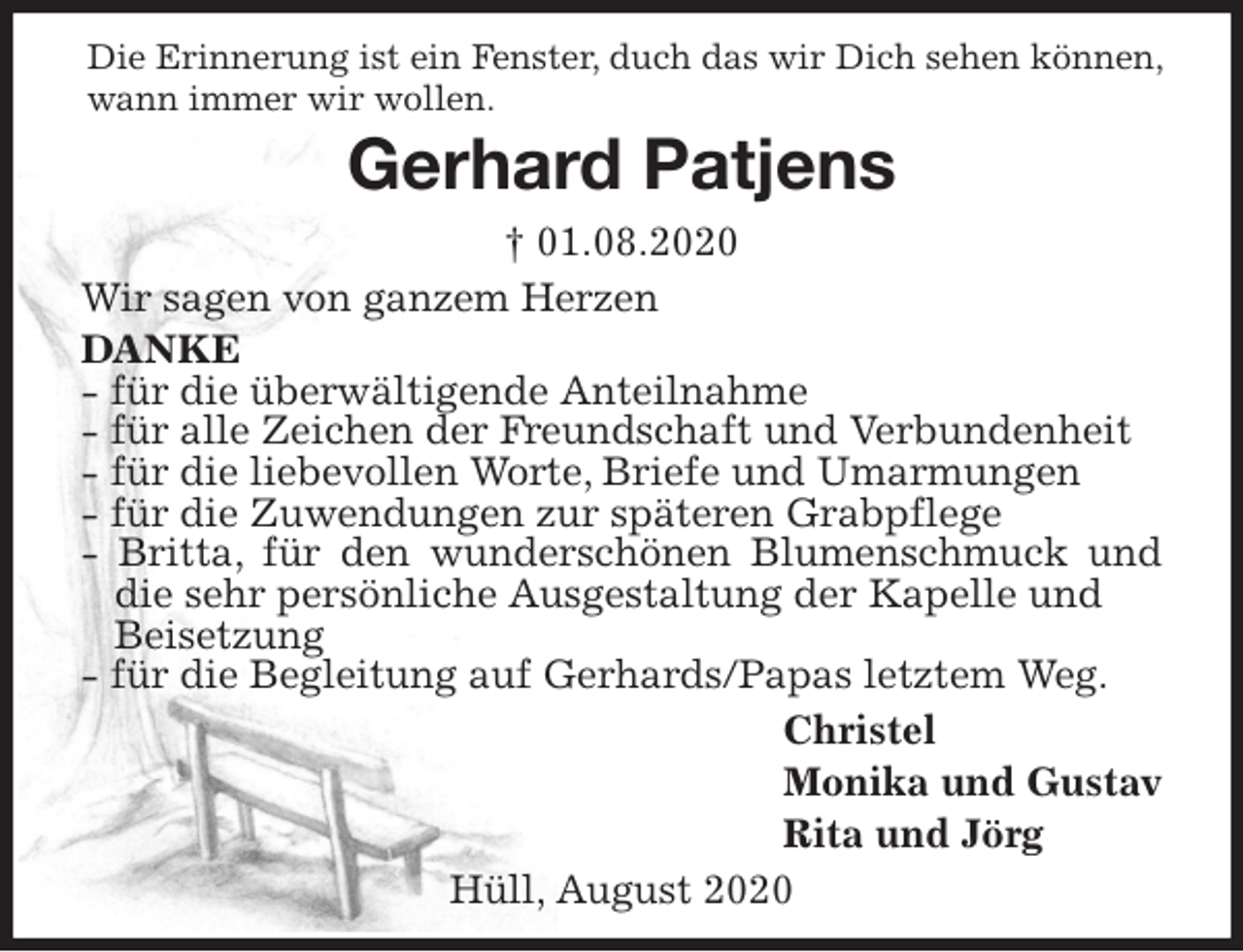 <p>Die Erinnerung ist ein Fenster, duch das wir Dich sehen können, wann immer wir wollen.<br />Gerhard Patjens<br />† 01.08.2020<br />Wir sagen von ganzem Herzen<br />DANKE<br />- für die überwältigende Anteilnahme<br />- für alle Zeichen der Freundschaft und Verbundenheit<br />- für die liebevollen Worte, Briefe und Umarmungen<br />- für die Zuwendungen zur späteren Grabpflege<br />- Britta, für den wunderschönen Blumenschmuck und die sehr persönliche Ausgestaltung der Kapelle und<br />Beisetzung<br />- für die Begleitung auf Gerhards/Papas letztem Weg.<br />Christel<br />Monika und Gustav<br />Rita und Jörg<br />Hüll, August 2020</p>