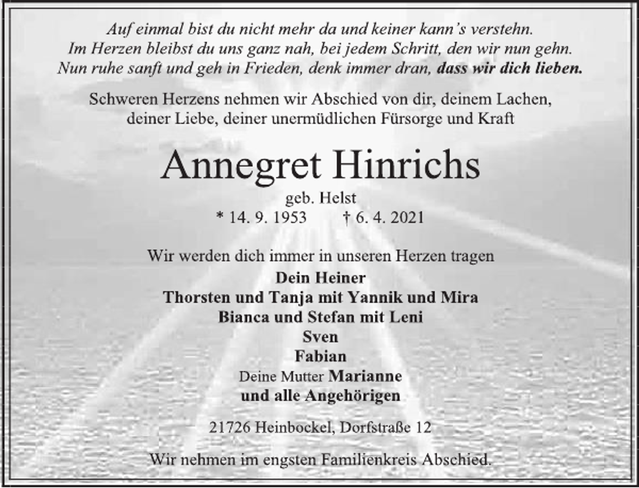 <p>Auf einmal bist du nicht mehr da und keiner kann's verstehn.<br />Im Herzen bleibst du uns ganz nah, bei jedem Schritt, den wir nun gehn. Nun ruhe sanft und geh in Frieden, denk immer dran, dass wir dich lieben.<br />Schweren Herzens nehmen wir Abschied von dir, deinem Lachen,<br />deiner Liebe, deiner unermüdlichen Fürsorge und Kraft<br />Annegret Hinrichs<br />geb. Helst<br />* 14. 9. 1953 † 6. 4. 2021<br />Wir werden dich immer in unseren Herzen tragen<br />Dein Heiner<br />Thorsten und Tanja mit Yannik und Mira<br />Bianca und Stefan mit Leni<br />Sven<br />Fabian<br />Deine Mutter Marianne<br />und alle Angehörigen<br />21726 Heinbockel, Dorfstraße 12<br />Wir nehmen im engsten Familienkreis Abschied.</p>