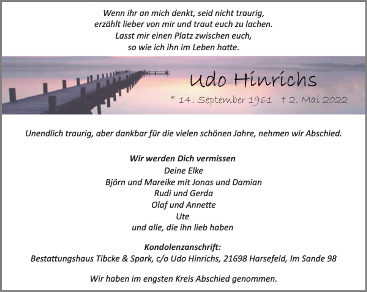 <p>Wenn ihr an mich denkt, seid nicht traurig,<br />erzählt lieber von mir und traut euch zu lachen.<br />Lasst mir einen Platz zwischen euch,<br />so wie ich ihn im Leben habe.<br />Udo Hinrichs<br />* 14. September 1961 † 2. Mai 2022<br />Unendlich traurig, aber dankbar für die vielen schönen Jahre, nehmen wir Abschied.<br />Wir werden Dich vermissen<br />Deine Elke<br />Björn und Mareike mit Jonas und Damian<br />Rudi und Gerda<br />Olaf und Annette<br />Ute<br />und alle, die ihn lieb haben<br />Kondolenzanschrift:<br />Bestattungshaus Tibcke &amp; Spark, c/o Udo Hinrichs, 21698 Harsefeld, Im Sande 98<br />Wir haben im engsten Kreis Abschied genommen.</p>