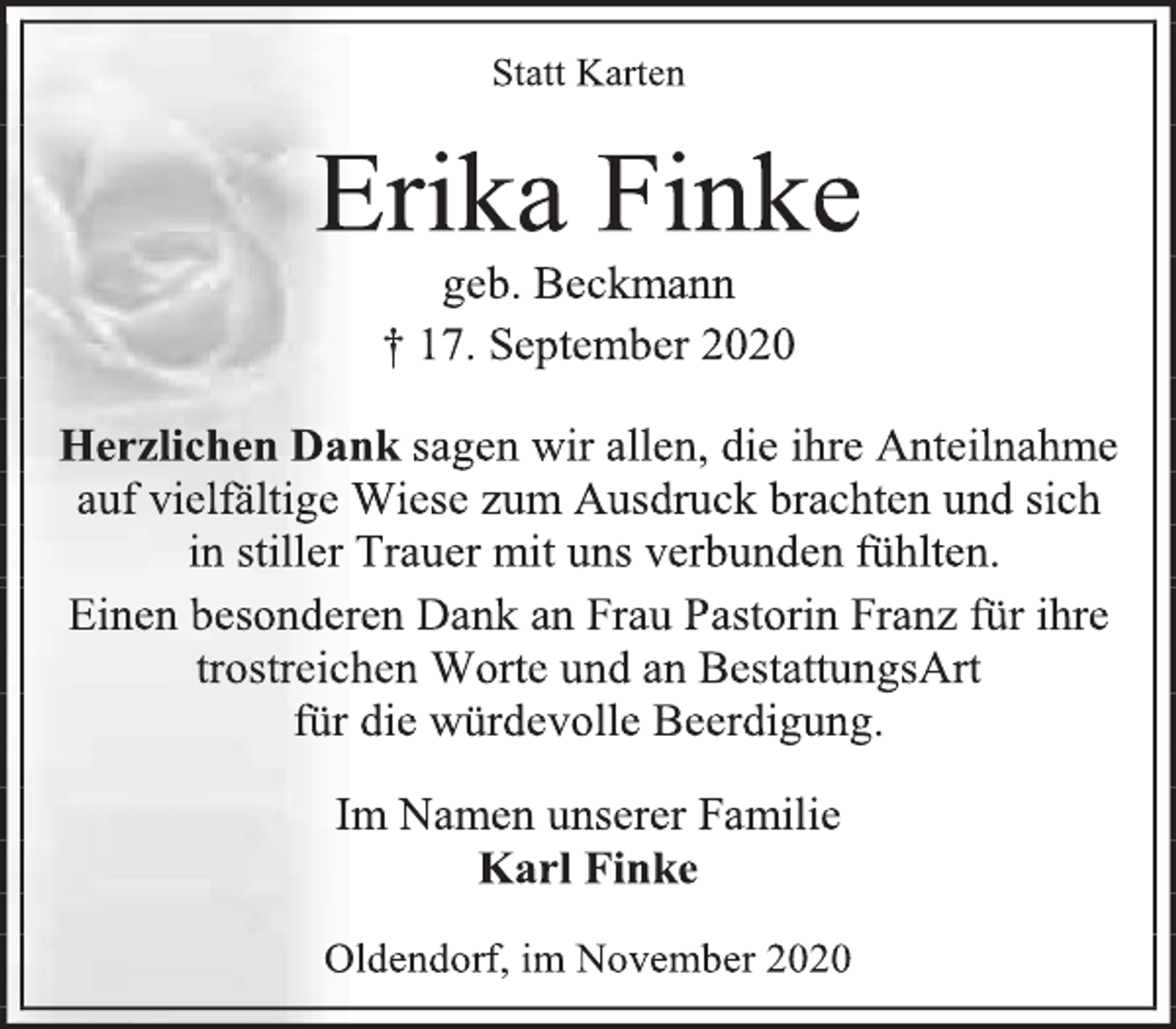 <p>Statt Karten</p>
<p>Erika Finke</p>
<p>geb. Beckmann</p>
<p>† 17. September 2020</p>
<p>Herzlichen Dank sagen wir allen, die ihre Anteilnahme</p>
<p>auf vielfältige Wiese zum Ausdruck brachten und sich</p>
<p>in stiller Trauer mit uns verbunden fühlten.</p>
<p>Einen besonderen Dank an Frau Pastorin Franz für ihre<br />trostreichen Worte und an BestattungsArt</p>
<p>für die würdevolle Beerdigung.</p>
<p>Im Namen unserer Familie</p>
<p>Karl Finke</p>
<p>Oldendorf, im November 2020</p>