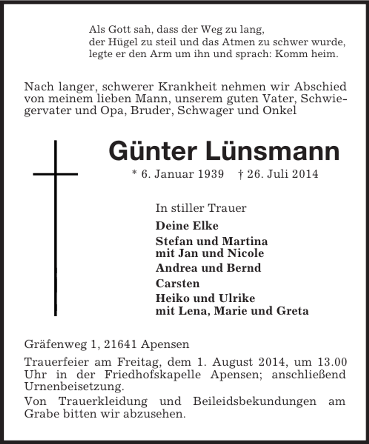 <p>Als Gott sah, dass der Weg zu lang,<br />der Hügel zu steil und das Atmen zu schwer wurde,<br />legte er den Arm um ihn und sprach: Komm heim.<br />Nach langer, schwerer Krankheit nehmen wir Abschied von meinem lieben Mann, unserem guten Vater, Schwiegervater und Opa, Bruder, Schwager und Onkel<br />Günter Lünsmann<br />* 6. Januar 1939 † 26. Juli 2014<br />In stiller Trauer<br />Deine Elke<br />Stefan und Martina<br />mit Jan und Nicole<br />Andrea und Bernd<br />Carsten<br />Heiko und Ulrike<br />mit Lena, Marie und Greta<br />Gräfenweg 1, 21641 Apensen<br />Trauerfeier am Freitag, dem 1. August 2014, um 13.00 Uhr in der Friedhofskapelle Apensen; anschließend<br />Urnenbeisetzung.<br />Von Trauerkleidung und Beileidsbekundungen am<br />Grabe bitten wir abzusehen.</p>