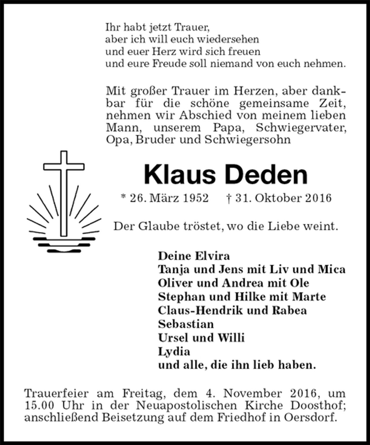 <p>Ihr habt jetzt Trauer,<br />aber ich will euch wiedersehen<br />und euer Herz wird sich freuen<br />und eure Freude soll niemand von euch nehmen.<br />Mit großer Trauer im Herzen, aber dankbar für die schöne gemeinsame Zeit,<br />nehmen wir Abschied von meinem lieben Mann, unserem Papa, Schwiegervater, Opa, Bruder und Schwiegersohn<br />Klaus Deden<br />* 26. März 1952 † 31. Oktober 2016<br />Der Glaube tröstet, wo die Liebe weint.<br />Deine Elvira<br />Tanja und Jens mit Liv und Mica<br />Oliver und Andrea mit Ole<br />Stephan und Hilke mit Marte<br />Claus-Hendrik und Rabea<br />Sebastian<br />Ursel und Willi<br />Lydia<br />und alle, die ihn lieb haben.<br />Trauerfeier am Freitag, dem 4. November 2016, um 15.00 Uhr in der Neuapostolischen Kirche Doosthof;<br />anschließend Beisetzung auf dem Friedhof in Oersdorf.</p>