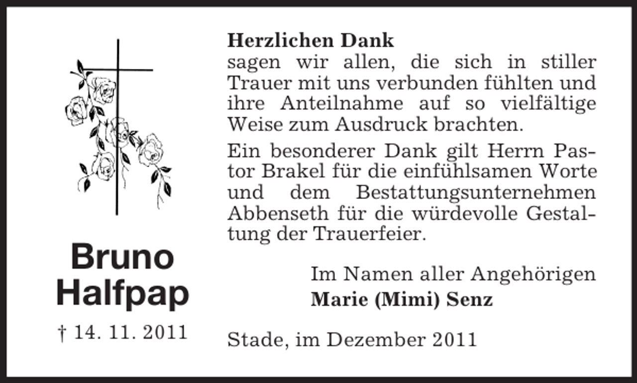 <p>Bruno<br />Halfpap<br />† 14. 11. 2011</p><p>Herzlichen Dank<br />sagen wir allen, die sich in stiller<br />Trauer mit uns verbunden fühlten und<br />ihre Anteilnahme auf so vielfältige<br />Weise zum Ausdruck brachten.<br />Ein besonderer Dank gilt Herrn Pastor Brakel für die einfühlsamen Worte<br />und dem Bestattungsunternehmen<br />Abbenseth für die würdevolle Gestaltung der Trauerfeier.<br />Im Namen aller Angehörigen<br />Marie (Mimi) Senz<br />Stade, im Dezember 2011</p>