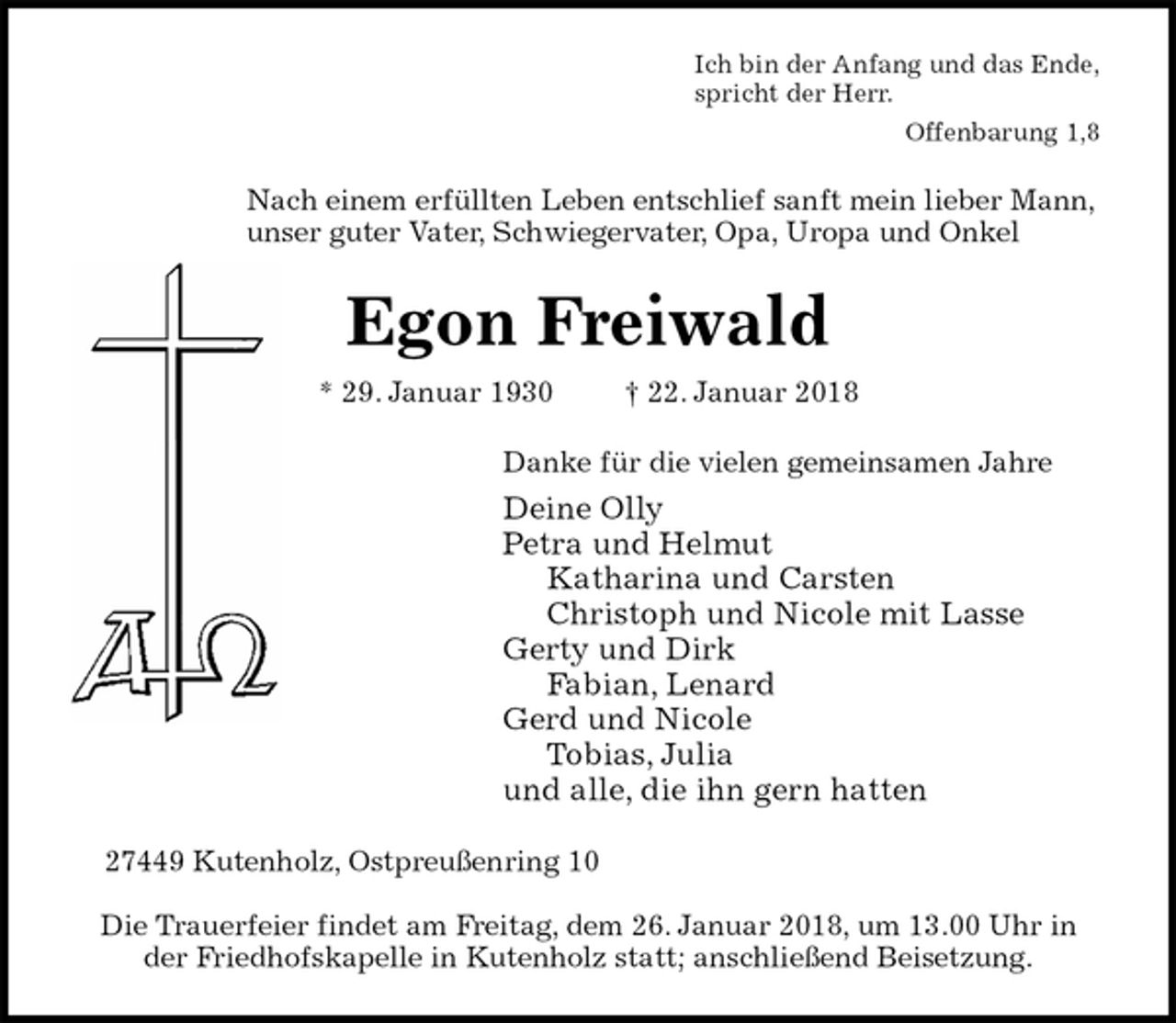 <p>Ich bin der Anfang und das Ende,<br />spricht der Herr.<br />Offenbarung 1,8<br />Nach einem erfüllten Leben entschlief sanft mein lieber Mann, unser guter Vater, Schwiegervater, Opa, Uropa und Onkel<br />Egon Freiwald<br />* 29. Januar 1930 † 22. Januar 2018<br />Danke für die vielen gemeinsamen Jahre<br />Deine Olly<br />Petra und Helmut<br />Katharina und Carsten<br />Christoph und Nicole mit Lasse<br />Gerty und Dirk<br />Fabian, Lenard<br />Gerd und Nicole<br />Tobias, Julia<br />und alle, die ihn gern hatten<br />27449 Kutenholz, Ostpreußenring 10</p>
<p>Die Trauerfeier findet am Freitag, dem 26. Januar 2018, um 13.00 Uhr in<br />der Friedhofskapelle in Kutenholz statt; anschließend Beisetzung.</p>