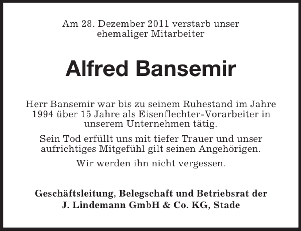 <p>Am 28. Dezember 2011 verstarb unser<br />ehemaliger Mitarbeiter</p><p>Alfred Bansemir<br />Herr Bansemir war bis zu seinem Ruhestand im Jahre<br />1994 über 15 Jahre als Eisenflechter-Vorarbeiter in<br />unserem Unternehmen tätig.<br />Sein Tod erfüllt uns mit tiefer Trauer und unser<br />aufrichtiges Mitgefühl gilt seinen Angehörigen.<br />Wir werden ihn nicht vergessen.<br />Geschäftsleitung, Belegschaft und Betriebsrat der<br />J. Lindemann GmbH &amp; Co. KG, Stade</p>