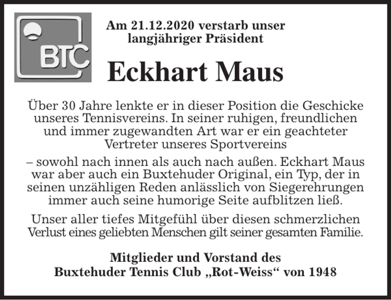 <p>Am 21.12.2020 verstarb unser<br />langjähriger Präsident<br />Eckhart Maus<br />Über 30 Jahre lenkte er in dieser Position die Geschicke unseres Tennisvereins. In seiner ruhigen, freundlichen und immer zugewandten Art war er ein geachteter<br />Vertreter unseres Sportvereins<br />- sowohl nach innen als auch nach außen. Eckhart Maus war aber auch ein Buxtehuder Original, ein Typ, der in seinen unzähligen Reden anlässlich von Siegerehrungen immer auch seine humorige Seite aufblitzen ließ.<br />Unser aller tiefes Mitgefühl über diesen schmerzlichen Verlust eines geliebten Menschen gilt seiner gesamten Familie.<br />Mitglieder und Vorstand des<br />Buxtehuder Tennis Club „Rot-Weiss“ von 1948</p>