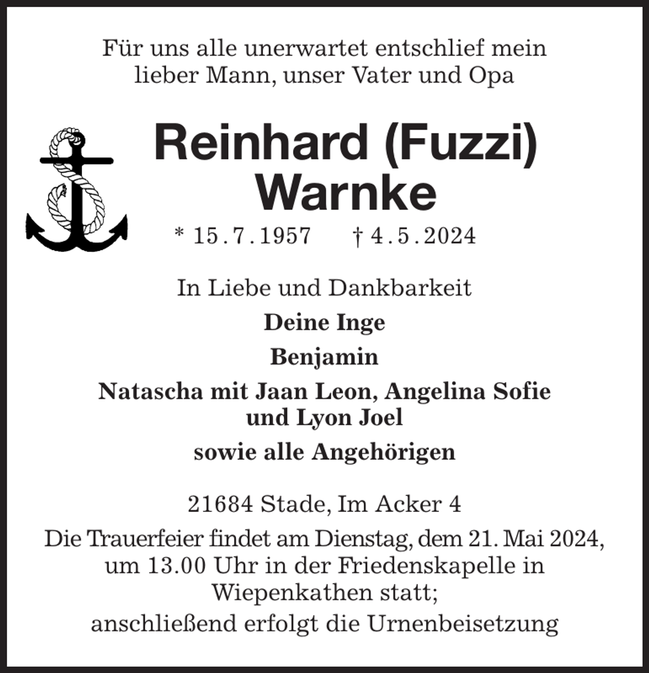 <p>Für uns alle unerwartet entschlief mein<br />lieber Mann, unser Vater und Opa<br />Reinhard (Fuzzi) Warnke<br />* 15 . 7 . 1957 † 4 . 5 . 2024<br />In Liebe und Dankbarkeit<br />Deine Inge<br />Benjamin<br />Natascha mit Jaan Leon, Angelina Sofie<br />und Lyon Joel<br />sowie alle Angehörigen<br />21684 Stade, Im Acker 4<br />Die Trauerfeier findet am Dienstag, dem 21. Mai 2024,<br />um 13.00 Uhr in der Friedenskapelle in<br />Wiepenkathen statt;<br />anschließend erfolgt die Urnenbeisetzung</p>