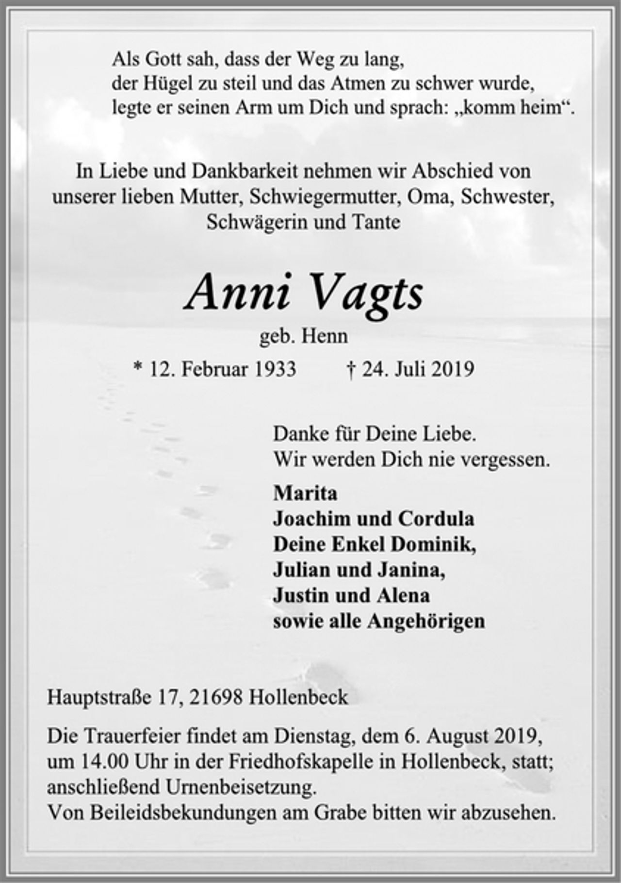 <p>Als Gott sah, dass der Weg zu lang,<br />der Hügel zu steil und das Atmen zu schwer wurde,<br />legte er seinen Arm um Dich und sprach: „komm heim“.<br />In Liebe und Dankbarkeit nehmen wir Abschied von<br />unserer lieben Mutter, Schwiegermutter, Oma, Schwester,<br />Schwägerin und Tante<br />Anni Vagts<br />geb. Henn<br />* 12. Februar 1933 † 24. Juli 2019<br />Danke für Deine Liebe.<br />Wir werden Dich nie vergessen.<br />Marita<br />Joachim und Cordula<br />Deine Enkel Dominik,<br />Julian und Janina,<br />Justin und Alena<br />sowie alle Angehörigen<br />Hauptstraße 17, 21698 Hollenbeck<br />Die Trauerfeier findet am Dienstag, dem 6. August 2019,<br />um 14.00 Uhr in der Friedhofskapelle in Hollenbeck, statt;<br />anschließend Urnenbeisetzung.<br />Von Beileidsbekundungen am Grabe bitten wir abzusehen.</p>