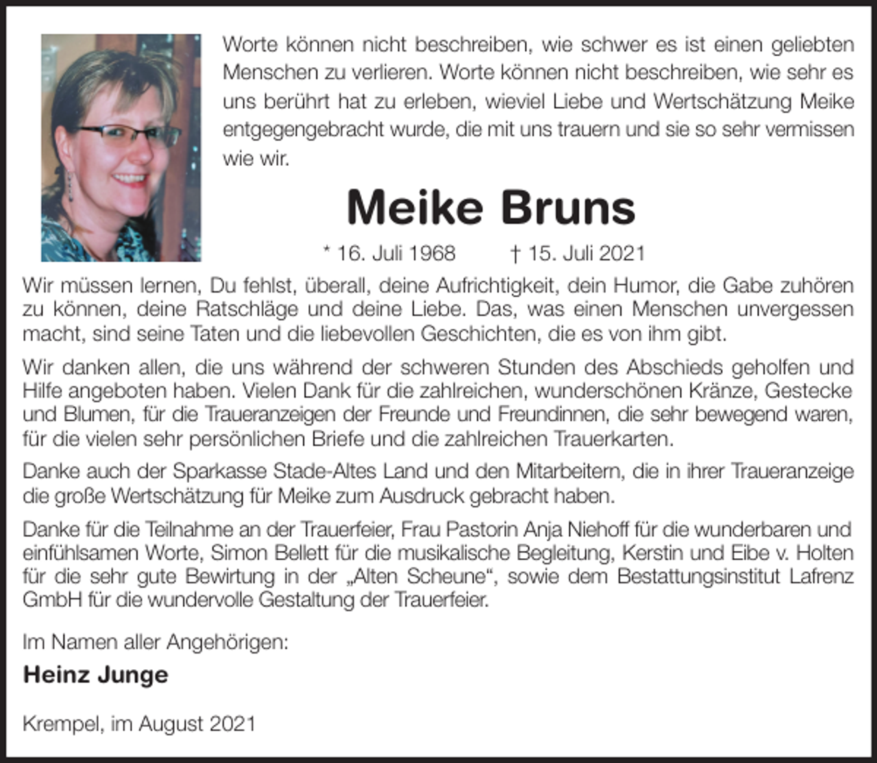 <p>Worte können nicht beschreiben, wie schwer es ist einen geliebten<br />Menschen zu verlieren. Worte können nicht beschreiben, wie sehr es uns berührt hat zu erleben, wieviel Liebe und Wertschätzung Meike<br />entgegengebracht wurde, die mit uns trauern und sie so sehr vermissen<br />wie wir.<br />Meike Bruns<br />* 16. Juli 1968 † 15. Juli 2021<br />Wir müssen lernen, Du fehlst, überall, deine Aufrichtigkeit, dein Humor, die Gabe zuhören<br />zu können, deine Ratschläge und deine Liebe. Das, was einen Menschen unvergessen<br />macht, sind seine Taten und die liebevollen Geschichten, die es von ihm gibt.<br />Wir danken allen, die uns während der schweren Stunden des Abschieds geholfen und<br />Hilfe angeboten haben. Vielen Dank für die zahlreichen, wunderschönen Kränze, Gestecke und Blumen, für die Traueranzeigen der Freunde und Freundinnen, die sehr bewegend waren,<br />für die vielen sehr persönlichen Briefe und die zahlreichen Trauerkarten.<br />Danke auch der Sparkasse Stade-Altes Land und den Mitarbeitern, die in ihrer Traueranzeige<br />die große Wertschätzung für Meike zum Ausdruck gebracht haben.<br />Danke für die Teilnahme an der Trauerfeier, Frau Pastorin Anja Niehoff für die wunderbaren und einfühlsamen Worte, Simon Bellett für die musikalische Begleitung, Kerstin und Eibe v. Holten<br />für die sehr gute Bewirtung in der „Alten Scheune“, sowie dem Bestattungsinstitut Lafrenz<br />GmbH für die wundervolle Gestaltung der Trauerfeier.<br />Im Namen aller Angehörigen:<br />Heinz Junge</p>
<p>Krempel, im August 2021</p>