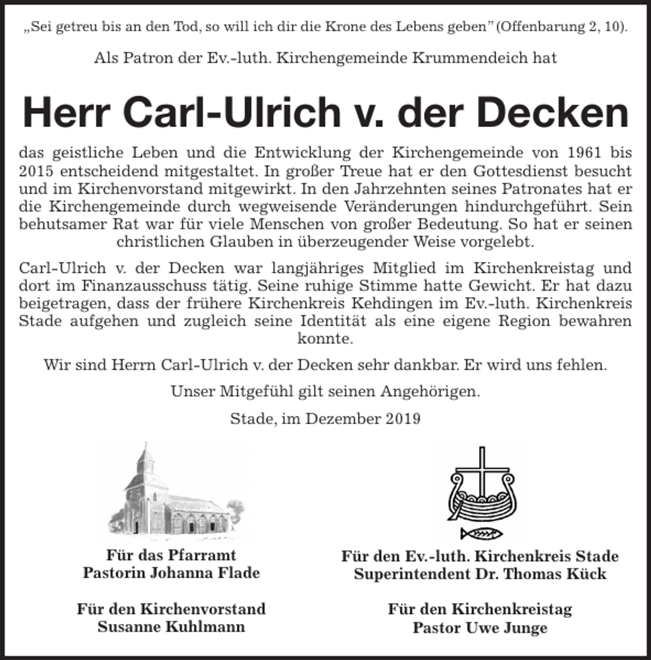 <p>„Sei getreu bis an den Tod, so will ich dir die Krone des Lebens geben” (Offenbarung 2, 10).</p><p>Als Patron der Ev.-luth. Kirchengemeinde Krummendeich hat</p><p>Herr Carl-Ulrich v. der Decken</p><p>das geistliche Leben und die Entwicklung der Kirchengemeinde von 1961 bis 2015 entscheidend mitgestaltet. In großer Treue hat er den Gottesdienst besucht und im Kirchenvorstand mitgewirkt. In den Jahrzehnten seines Patronates hat er die Kirchengemeinde durch wegweisende Veränderungen hindurchgeführt. Sein behutsamer Rat war für viele Menschen von großer Bedeutung. So hat er seinen christlichen Glauben in überzeugender Weise vorgelebt.<br />Carl-Ulrich v. der Decken war langjähriges Mitglied im Kirchenkreistag und<br />dort im Finanzausschuss tätig. Seine ruhige Stimme hatte Gewicht. Er hat dazu<br />beigetragen, dass der frühere Kirchenkreis Kehdingen im Ev.-luth. Kirchenkreis Stade aufgehen und zugleich seine Identität als eine eigene Region bewahren konnte.<br />Wir sind Herrn Carl-Ulrich v. der Decken sehr dankbar. Er wird uns fehlen.<br />Unser Mitgefühl gilt seinen Angehörigen.<br />Stade, im Dezember 2019<br />Für das Pfarramt<br />Pastorin Johanna Flade</p><p>Für den Kirchenvorstand<br />Susanne Kuhlmann<br />Für den Ev.-luth. Kirchenkreis Stade<br />Superintendent Dr. Thomas Kück</p><p>Für den Kirchenkreistag<br />Pastor Uwe Junge</p>