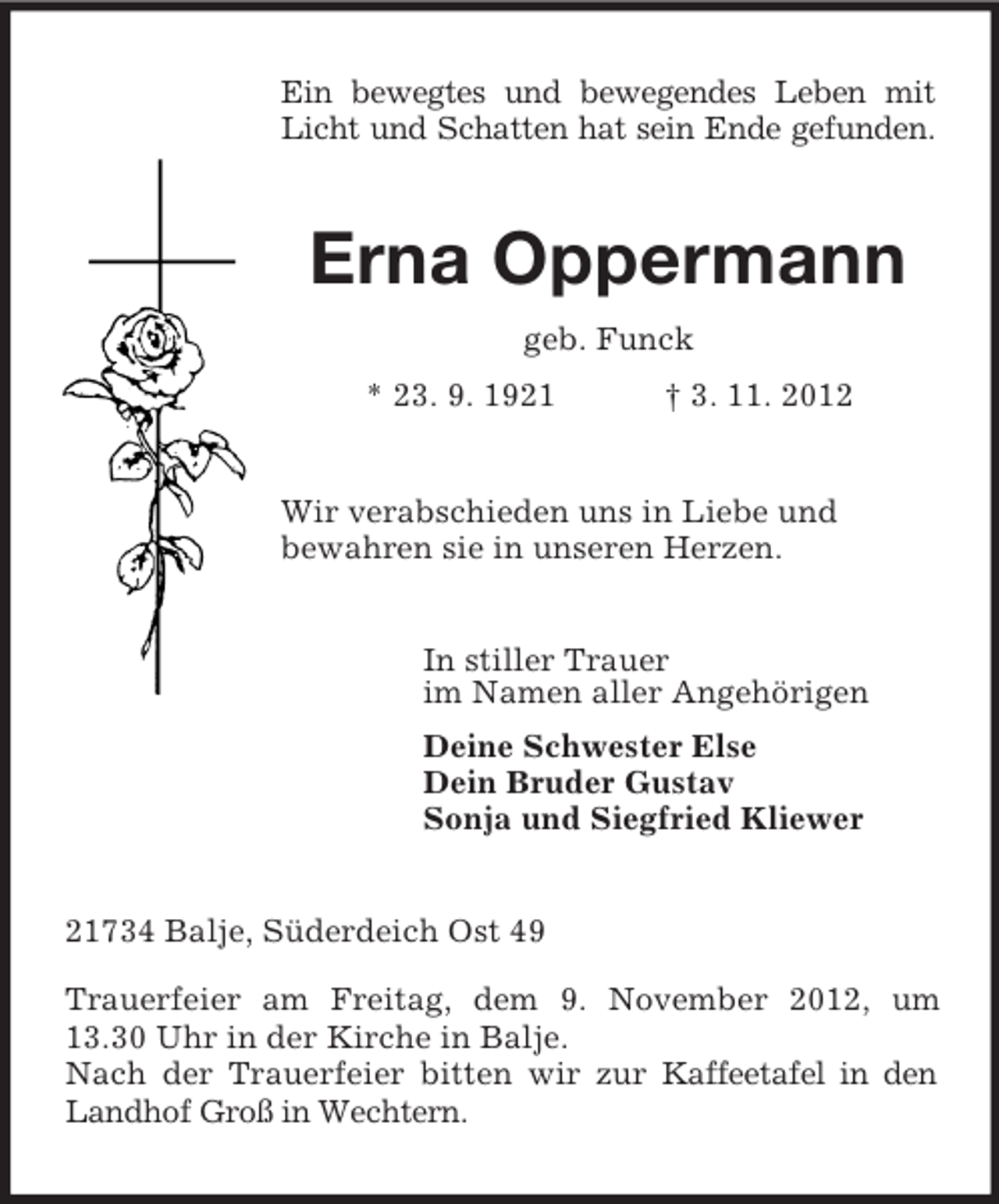 <p>Ein bewegtes und bewegendes Leben mit<br />Licht und Schatten hat sein Ende gefunden.<br />Erna Oppermann<br />geb. Funck<br />* 23. 9. 1921 † 3. 11. 2012<br />Wir verabschieden uns in Liebe und<br />bewahren sie in unseren Herzen.<br />In stiller Trauer<br />im Namen aller Angehörigen<br />Deine Schwester Else<br />Dein Bruder Gustav<br />Sonja und Siegfried Kliewer<br />21734 Balje, Süderdeich Ost 49</p><p>Trauerfeier am Freitag, dem 9. November 2012, um 13.30 Uhr in der Kirche in Balje.<br />Nach der Trauerfeier bitten wir zur Kaffeetafel in den Landhof Groß in Wechtern.</p>