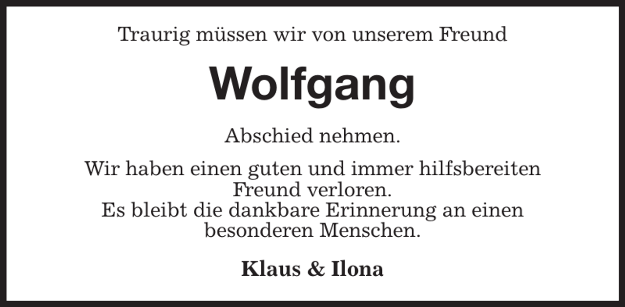 <p>Traurig müssen wir von unserem Freund<br />Wolfgang<br />Abschied nehmen.<br />Wir haben einen guten und immer hilfsbereiten<br />Freund verloren.<br />Es bleibt die dankbare Erinnerung an einen<br />besonderen Menschen.<br />Klaus &amp; Ilona</p>