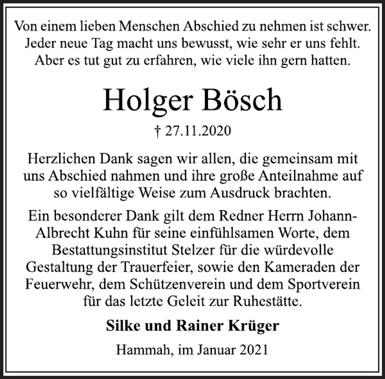 <p>Von einem lieben Menschen Abschied zu nehmen ist schwer.<br />Jeder neue Tag macht uns bewusst, wie sehr er uns fehlt.<br />Aber es tut gut zu erfahren, wie viele ihn gern hatten.<br />Holger Bösch<br />† 27.11.2020<br />Herzlichen Dank sagen wir allen, die gemeinsam mit<br />uns Abschied nahmen und ihre große Anteilnahme auf<br />so vielfältige Weise zum Ausdruck brachten.<br />Ein besonderer Dank gilt dem Redner Herrn Johann-<br />Albrecht Kuhn für seine einfühlsamen Worte, dem<br />Bestattungsinstitut Stelzer für die würdevolle<br />Gestaltung der Trauerfeier, sowie den Kameraden der<br />Feuerwehr, dem Schützenverein und dem Sportverein<br />für das letzte Geleit zur Ruhestätte.<br />Silke und Rainer Krüger<br />Hammah, im Januar 2021</p>