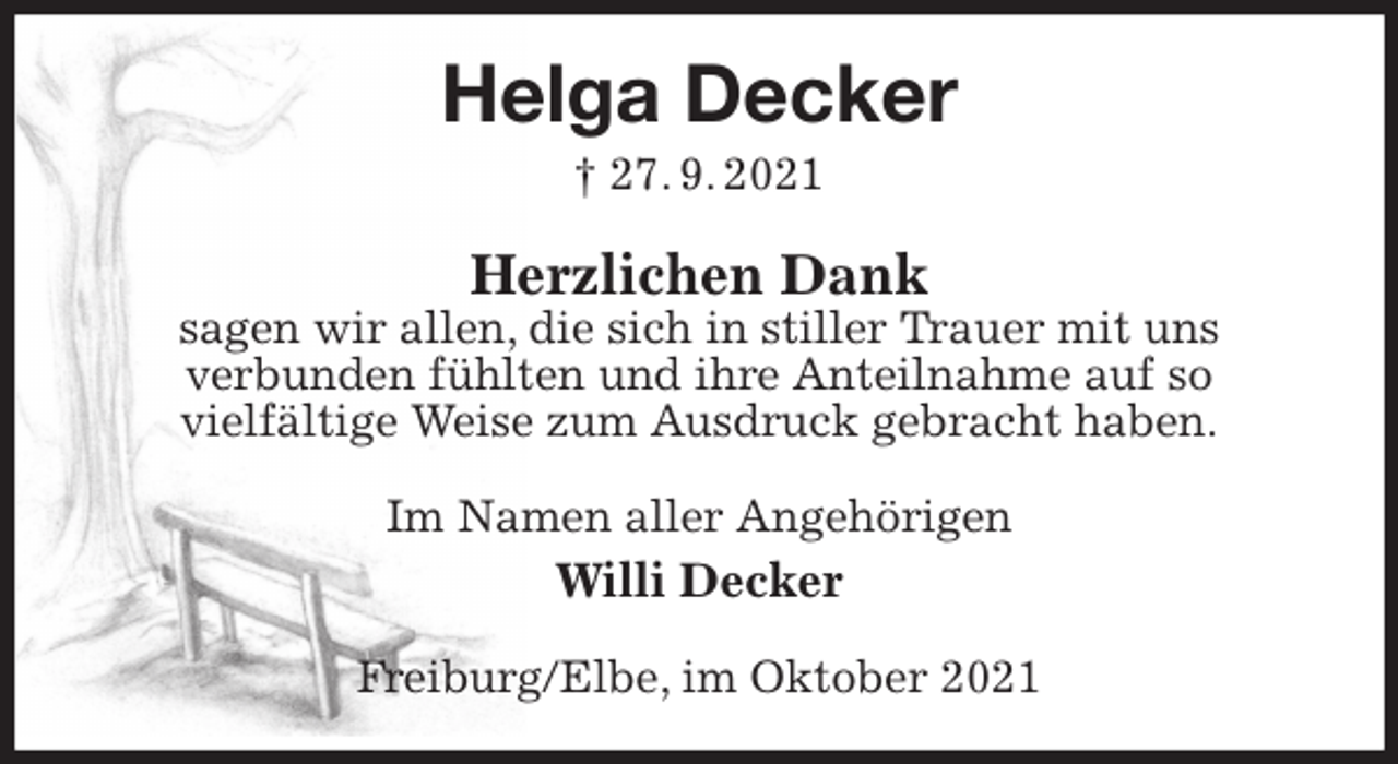 <p>Helga Decker<br />† 27. 9. 2021<br />Herzlichen Dank<br />sagen wir allen, die sich in stiller Trauer mit uns<br />verbunden fühlten und ihre Anteilnahme auf so<br />vielfältige Weise zum Ausdruck gebracht haben.<br />Im Namen aller Angehörigen<br />Willi Decker<br />Freiburg/Elbe, im Oktober 2021</p>