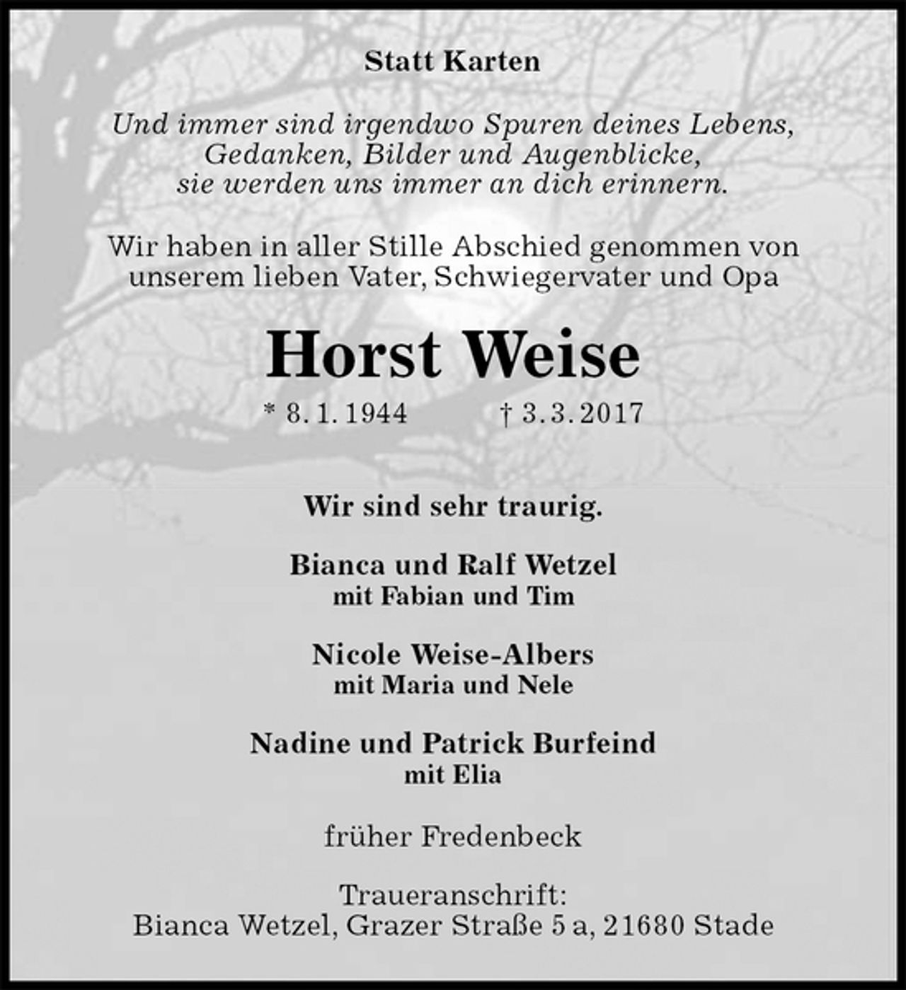 <p>Statt Karten<br />Und immer sind irgendwo Spuren deines Lebens,<br />Gedanken, Bilder und Augenblicke,<br />sie werden uns immer an dich erinnern.<br />Wir haben in aller Stille Abschied genommen von<br />unserem lieben Vater, Schwiegervater und Opa<br />Horst Weise<br />* 8. 1. 1944 † 3. 3. 2017</p><p>Wir sind sehr traurig.</p><p>Bianca und Ralf Wetzel<br />mit Fabian und Tim</p><p>Nicole Weise-Albers<br />mit Maria und Nele</p><p>Nadine und Patrick Burfeind<br />mit Elia<br />früher Fredenbeck</p><p>Traueranschrift:<br />Bianca Wetzel, Grazer Straße 5 a, 21680 Stade</p>