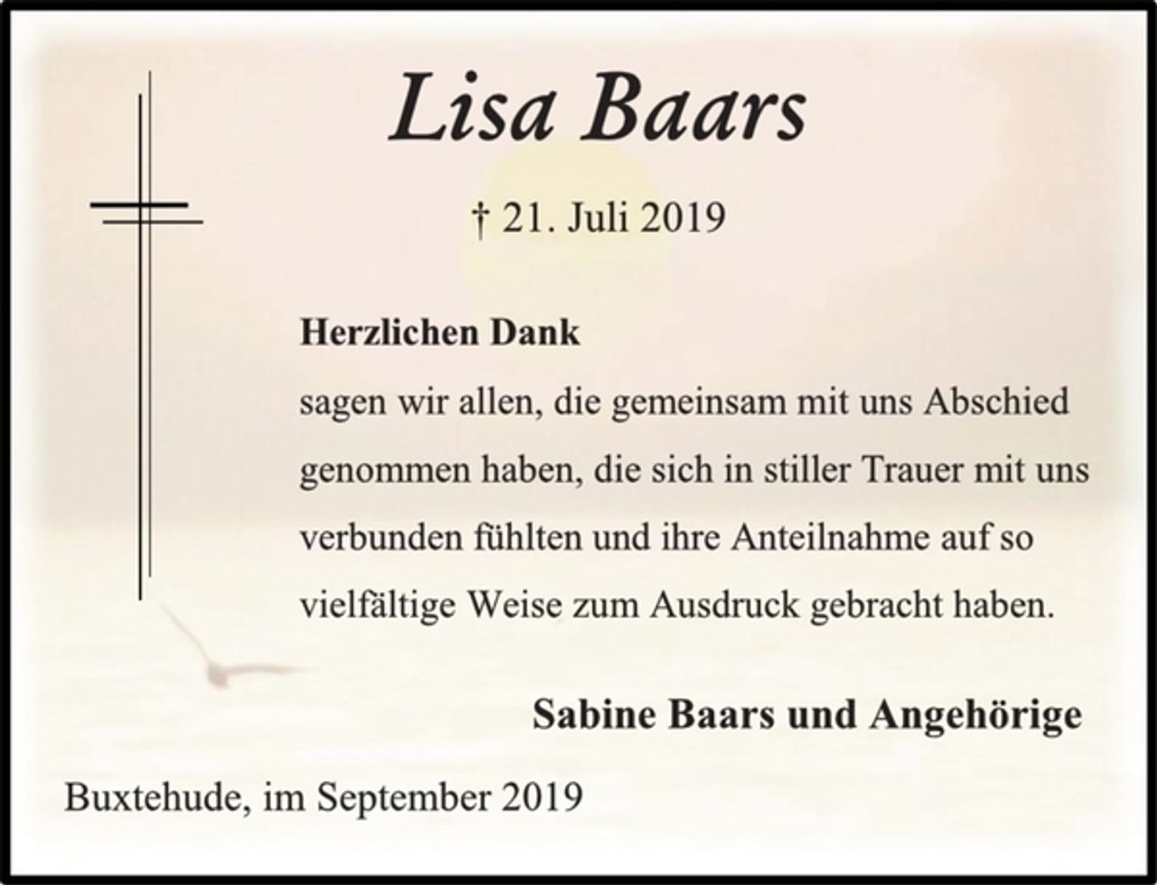 <p>Lisa Baars<br />† 21. Juli 2019<br />Herzlichen Dank<br />sagen wir allen, die gemeinsam mit uns Abschied<br />genommen haben, die sich in stiller Trauer mit uns<br />verbunden fühlten und ihre Anteilnahme auf so<br />vielfältige Weise zum Ausdruck gebracht haben.<br />Sabine Baars und Angehörige<br />Buxtehude, im September 2019</p>