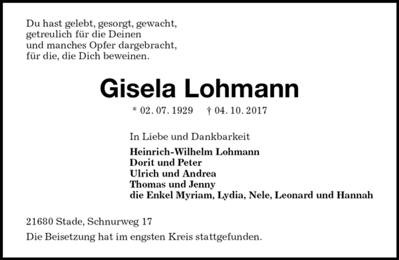 <p>Du hast gelebt, gesorgt, gewacht,<br />getreulich für die Deinen<br />und manches Opfer dargebracht,<br />für die, die Dich beweinen.<br />Gisela Lohmann<br />* 02. 07. 1929 † 04. 10. 2017<br />In Liebe und Dankbarkeit<br />Heinrich-Wilhelm Lohmann<br />Dorit und Peter<br />Ulrich und Andrea<br />Thomas und Jenny<br />die Enkel Myriam, Lydia, Nele, Leonard und Hannah<br />21680 Stade, Schnurweg 17<br />Die Beisetzung hat im engsten Kreis stattgefunden.</p>