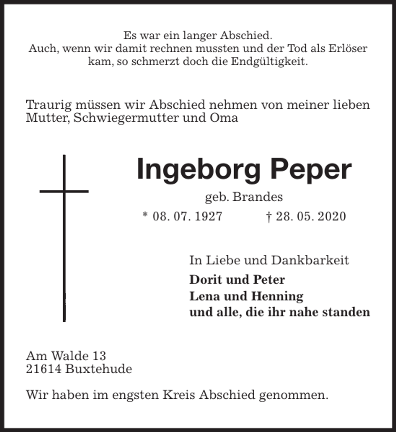 <p>Es war ein langer Abschied.<br />Auch, wenn wir damit rechnen mussten und der Tod als Erlöser kam, so schmerzt doch die Endgültigkeit.<br />Traurig müssen wir Abschied nehmen von meiner lieben Mutter, Schwiegermutter und Oma<br />Ingeborg Peper<br />geb. Brandes<br />* 08. 07. 1927 † 28. 05. 2020<br />In Liebe und Dankbarkeit<br />Dorit und Peter<br />Lena und Henning<br />und alle, die ihr nahe standen<br />Am Walde 13<br />21614 Buxtehude</p>
<p>Wir haben im engsten Kreis Abschied genommen.</p>