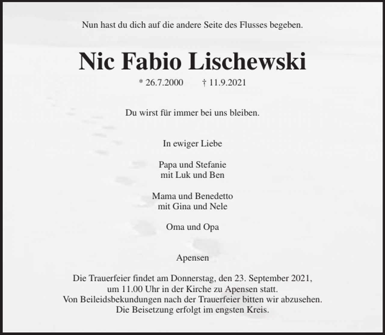 <p>Nun hast du dich auf die andere Seite des Flusses begeben.<br />Nic Fabio Lischewski<br />* 26.7.2000 † 11.9.2021<br />Du wirst für immer bei uns bleiben.<br />In ewiger Liebe</p>
<p>Papa und Stefanie<br />mit Luk und Ben</p>
<p>Mama und Benedetto<br />mit Gina und Nele</p>
<p>Oma und Opa<br />Apensen</p>
<p>Die Trauerfeier findet am Donnerstag, den 23. September 2021,<br />um 11.00 Uhr in der Kirche zu Apensen statt.<br />Von Beileidsbekundungen nach der Trauerfeier bitten wir abzusehen.<br />Die Beisetzung erfolgt im engsten Kreis.</p>