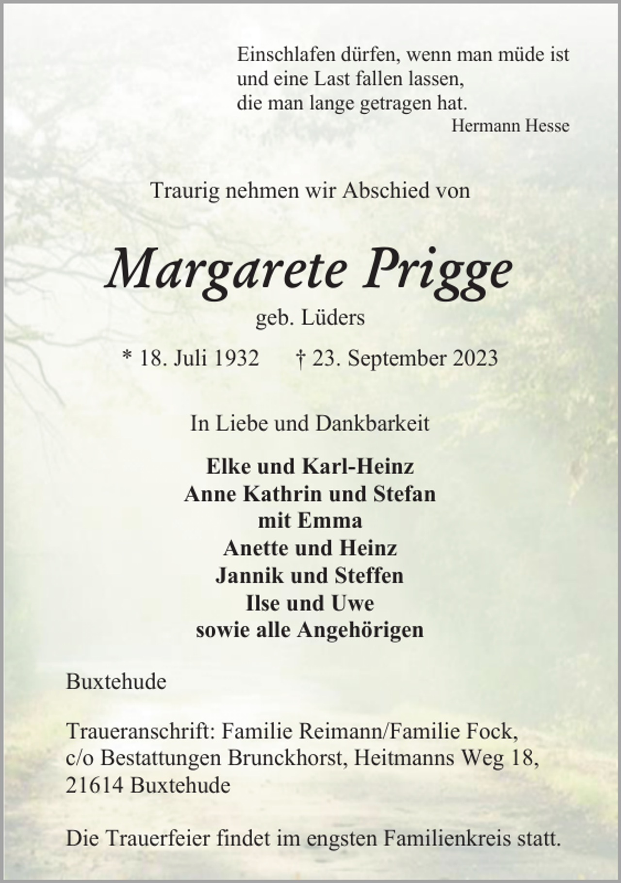 <p>Einschlafen dürfen, wenn man müde ist und eine Last fallen lassen, die man lange getragen hat Hermann Hesse<br />Traurig nehmen wir Abschied von Margarete Prigge<br />geb. Lüders<br />* 18. Juli 1932 † 23. September 2023<br />In Liebe und Dankbarkeit<br />Elke und Karl-Heinz<br />Anne Kathrin und Stefan<br />mit Emma<br />Anette und Heinz Jannik und Steffen<br />Ilse und Uwe sowie alle Angehörigen<br />Buxtehude<br />Traueranschrift: Familie Reimann/Familie Fock,<br />c/o Bestattungen Brunckhorst Heitmanns Weg 18,<br />21614 Buxtehude<br />Die Trauerfeier findet im engsten Familienkreis statt.</p>