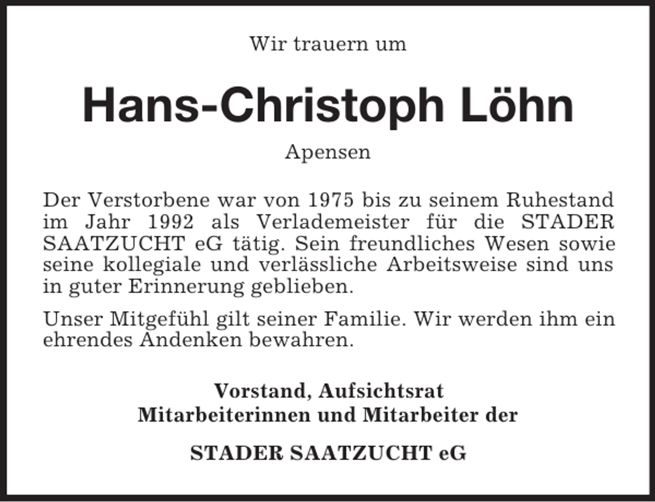 <p>Wir trauern um<br />Hans-Christoph Löhn<br />Apensen<br />Der Verstorbene war von 1975 bis zu seinem Ruhestand im Jahr 1992 als Verlademeister für die STADER SAATZUCHT eG tätig. Sein freundliches Wesen sowie seine kollegiale und verlässliche Arbeitsweise sind uns in guter Erinnerung geblieben.<br />Unser Mitgefühl gilt seiner Familie. Wir werden ihm ein ehrendes Andenken bewahren.<br />Vorstand, Aufsichtsrat<br />Mitarbeiterinnen und Mitarbeiter der<br />STADER SAATZUCHT eG</p>