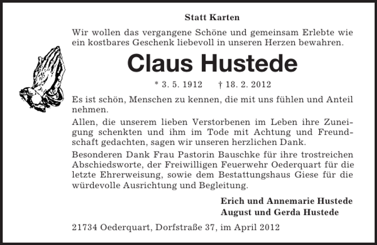 <p>Statt Karten<br />Wir wollen das vergangene Schöne und gemeinsam Erlebte wie<br />ein kostbares Geschenk liebevoll in unseren Herzen bewahren.</p><p>Claus Hustede<br />* 3. 5. 1912</p><p>† 18. 2. 2012</p><p>Es ist schön, Menschen zu kennen, die mit uns fühlen und Anteil<br />nehmen.<br />Allen, die unserem lieben Verstorbenen im Leben ihre Zuneigung schenkten und ihm im Tode mit Achtung und Freundschaft gedachten, sagen wir unseren herzlichen Dank.<br />Besonderen Dank Frau Pastorin Bauschke für ihre trostreichen<br />Abschiedsworte, der Freiwilligen Feuerwehr Oederquart für die<br />letzte Ehrerweisung, sowie dem Bestattungshaus Giese für die<br />würdevolle Ausrichtung und Begleitung.<br />Erich und Annemarie Hustede<br />August und Gerda Hustede<br />21734 Oederquart, Dorfstraße 37, im April 2012</p>