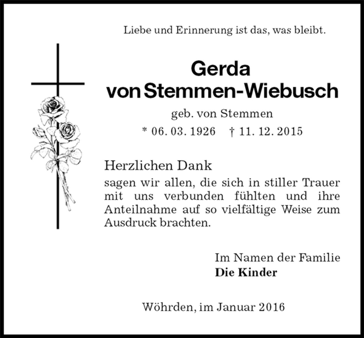 <p>Liebe und Erinnerung ist das, was bleibt.<br />Gerda<br />von Stemmen-Wiebusch<br />geb. von Stemmen<br />* 06. 03. 1926 † 11. 12. 2015<br />Herzlichen Dank<br />sagen wir allen, die sich in stiller Trauer mit uns verbunden fühlten und ihre<br />Anteilnahme auf so vielfältige Weise zum Ausdruck brachten.<br />Im Namen der Familie<br />Die Kinder<br />Wöhrden, im Januar 2016</p>