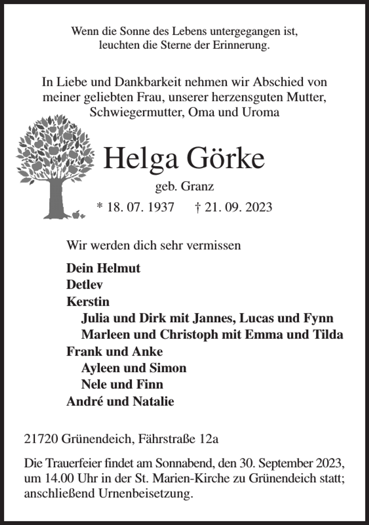 <p>Wenn die Sonne des Lebens untergegangen ist,<br />leuchten die Sterne der Erinnerung.<br />In Liebe und Dankbarkeit nehmen wir Abschied von<br />meiner geliebten Frau, unserer herzensguten Mutter, Schwiegermutter, Oma und Uroma<br />Helga Görke<br />geb. Granz<br />* 18. 07. 1937 † 21. 09. 2023<br />Wir werden dich sehr vermissen<br />Dein Helmut<br />Detlev<br />Kerstin<br />Julia und Dirk mit Jannes, Lucas und Fynn<br />Marleen und Christoph mit Emma und Tilda<br />Frank und Anke<br />Ayleen und Simon<br />Nele und Finn<br />André und Natalie<br />21720 Grünendeich, Fährstraße 12a<br />Die Trauerfeier findet am Sonnabend, den 30. September 2023,<br />um 14.00 Uhr in der St. Marien-Kirche zu Grünendeich statt; anschließend Urnenbeisetzung.</p>