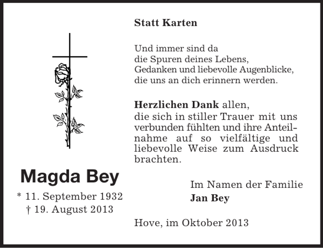 <p>Magda Bey<br />* 11. September 1932<br />† 19. August 2013<br />Statt Karten<br />Und immer sind da<br />die Spuren deines Lebens,<br />Gedanken und liebevolle Augenblicke,<br />die uns an dich erinnern werden.<br />Herzlichen Dank allen,<br />die sich in stiller Trauer mit uns<br />verbunden fühlten und ihre Anteil-<br />nahme auf so vielfältige und<br />liebevolle Weise zum Ausdruck brachten.<br />Im Namen der Familie<br />Jan Bey<br />Hove, im Oktober 2013</p>