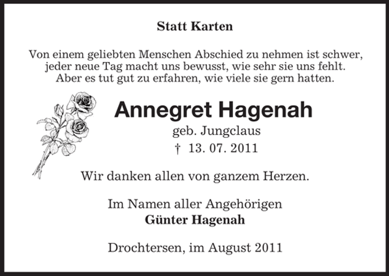<p>Statt Karten<br />Von einem geliebten Menschen Abschied zu nehmen ist schwer,<br />jeder neue Tag macht uns bewusst, wie sehr sie uns fehlt.<br />Aber es tut gut zu erfahren, wie viele sie gern hatten.<br />Annegret Hagenah<br />geb. Jungclaus<br />† 13. 07. 2011<br />Wir danken allen von ganzem Herzen.<br />Im Namen aller Angehörigen<br />Günter Hagenah<br />Drochtersen, im August 2011</p>